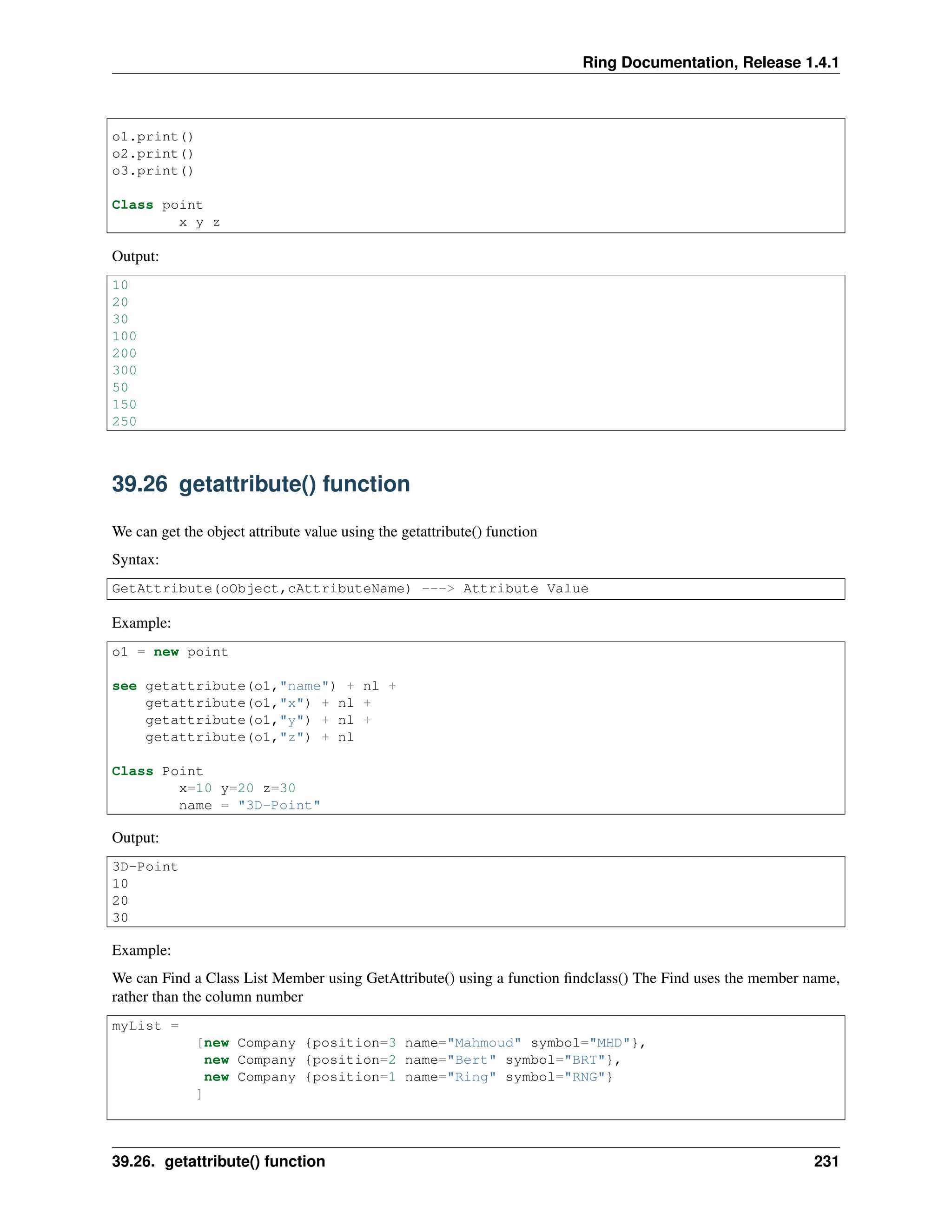 Ring Documentation, Release 1.4.1 o1.print() o2.print() o3.print() Class point x y z Output: 10 20 30 100 200 300 50 150 250 39.26 getattribute() function We can get the object attribute value using the getattribute() function Syntax: GetAttribute(oObject,cAttributeName) ---> Attribute Value Example: o1 = new point see getattribute(o1,"name") + nl + getattribute(o1,"x") + nl + getattribute(o1,"y") + nl + getattribute(o1,"z") + nl Class Point x=10 y=20 z=30 name = "3D-Point" Output: 3D-Point 10 20 30 Example: We can Find a Class List Member using GetAttribute() using a function findclass() The Find uses the member name, rather than the column number myList = [new Company {position=3 name="Mahmoud" symbol="MHD"}, new Company {position=2 name="Bert" symbol="BRT"}, new Company {position=1 name="Ring" symbol="RNG"} ] 39.26. getattribute() function 231 