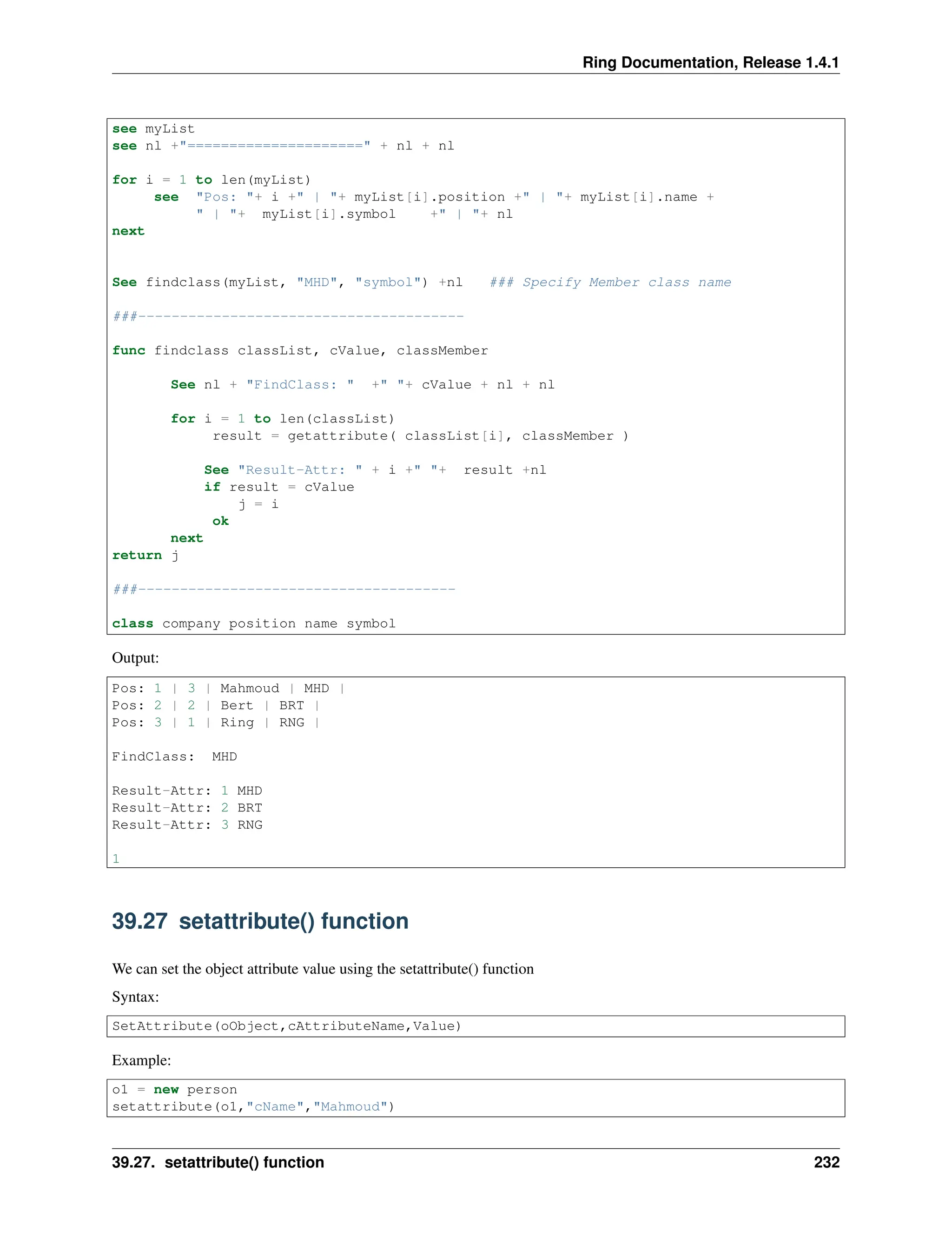 Ring Documentation, Release 1.4.1 see myList see nl +"=====================" + nl + nl for i = 1 to len(myList) see "Pos: "+ i +" | "+ myList[i].position +" | "+ myList[i].name + " | "+ myList[i].symbol +" | "+ nl next See findclass(myList, "MHD", "symbol") +nl ### Specify Member class name ###--------------------------------------- func findclass classList, cValue, classMember See nl + "FindClass: " +" "+ cValue + nl + nl for i = 1 to len(classList) result = getattribute( classList[i], classMember ) See "Result-Attr: " + i +" "+ result +nl if result = cValue j = i ok next return j ###-------------------------------------- class company position name symbol Output: Pos: 1 | 3 | Mahmoud | MHD | Pos: 2 | 2 | Bert | BRT | Pos: 3 | 1 | Ring | RNG | FindClass: MHD Result-Attr: 1 MHD Result-Attr: 2 BRT Result-Attr: 3 RNG 1 39.27 setattribute() function We can set the object attribute value using the setattribute() function Syntax: SetAttribute(oObject,cAttributeName,Value) Example: o1 = new person setattribute(o1,"cName","Mahmoud") 39.27. setattribute() function 232 