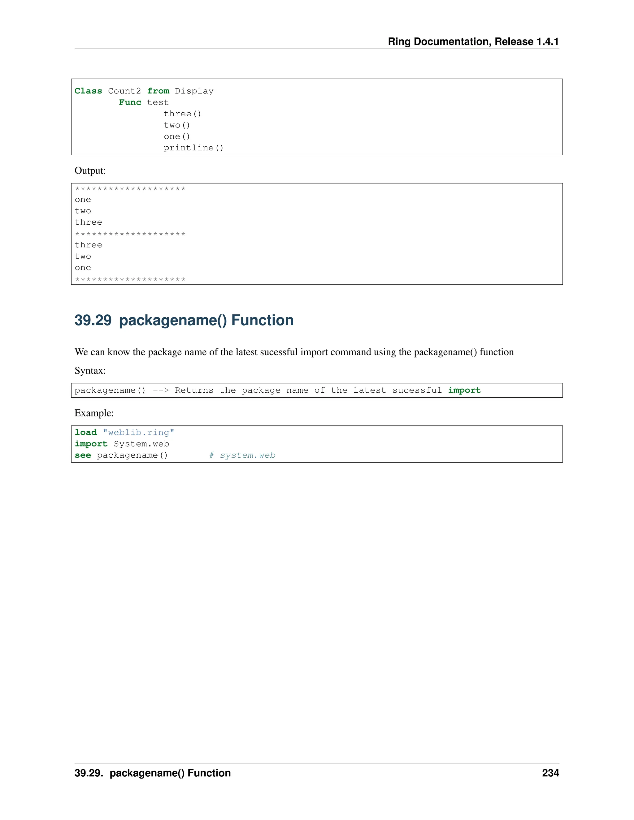 Ring Documentation, Release 1.4.1 Class Count2 from Display Func test three() two() one() printline() Output: ******************** one two three ******************** three two one ******************** 39.29 packagename() Function We can know the package name of the latest sucessful import command using the packagename() function Syntax: packagename() --> Returns the package name of the latest sucessful import Example: load "weblib.ring" import System.web see packagename() # system.web 39.29. packagename() Function 234 