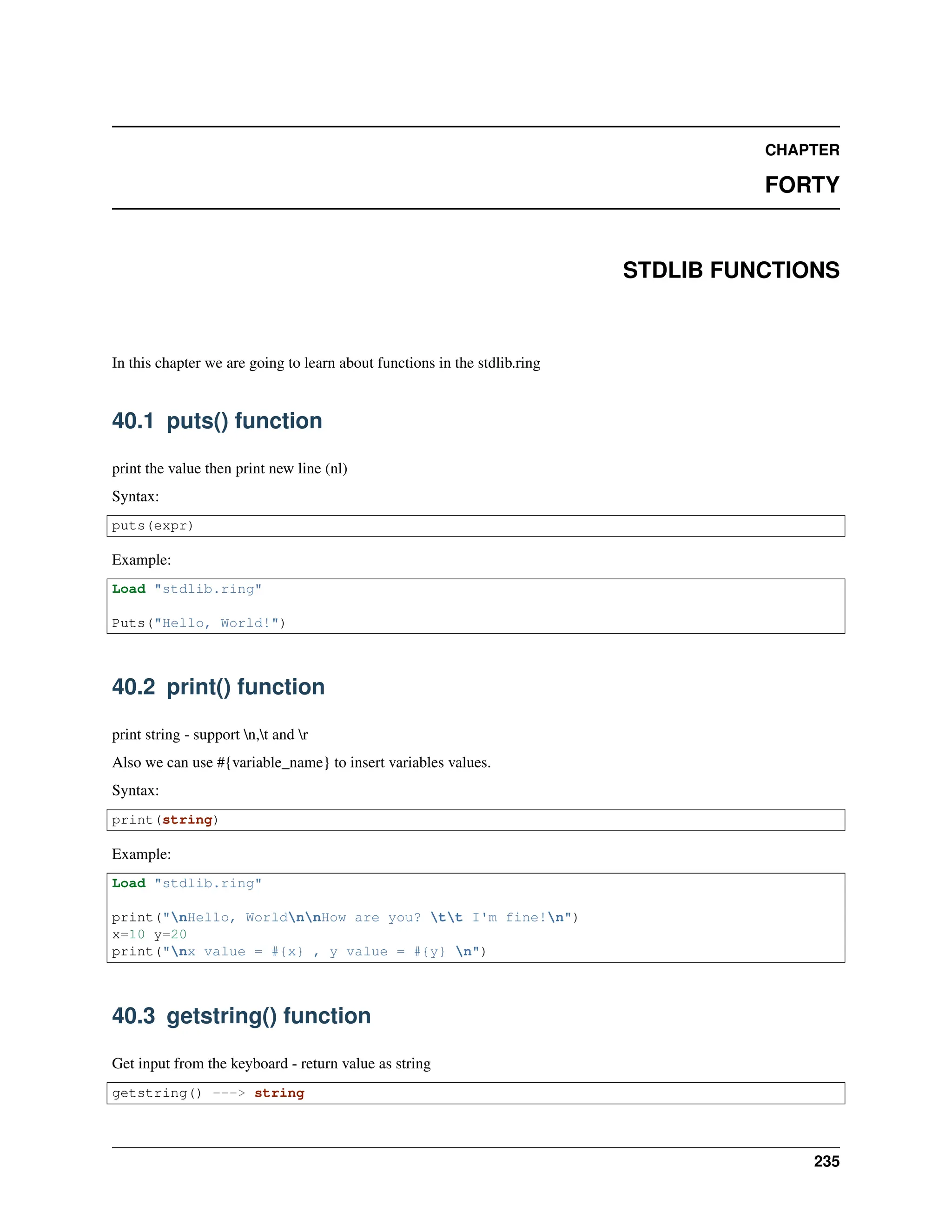CHAPTER FORTY STDLIB FUNCTIONS In this chapter we are going to learn about functions in the stdlib.ring 40.1 puts() function print the value then print new line (nl) Syntax: puts(expr) Example: Load "stdlib.ring" Puts("Hello, World!") 40.2 print() function print string - support n,t and r Also we can use #{variable_name} to insert variables values. Syntax: print(string) Example: Load "stdlib.ring" print("nHello, WorldnnHow are you? tt I'm fine!n") x=10 y=20 print("nx value = #{x} , y value = #{y} n") 40.3 getstring() function Get input from the keyboard - return value as string getstring() ---> string 235 