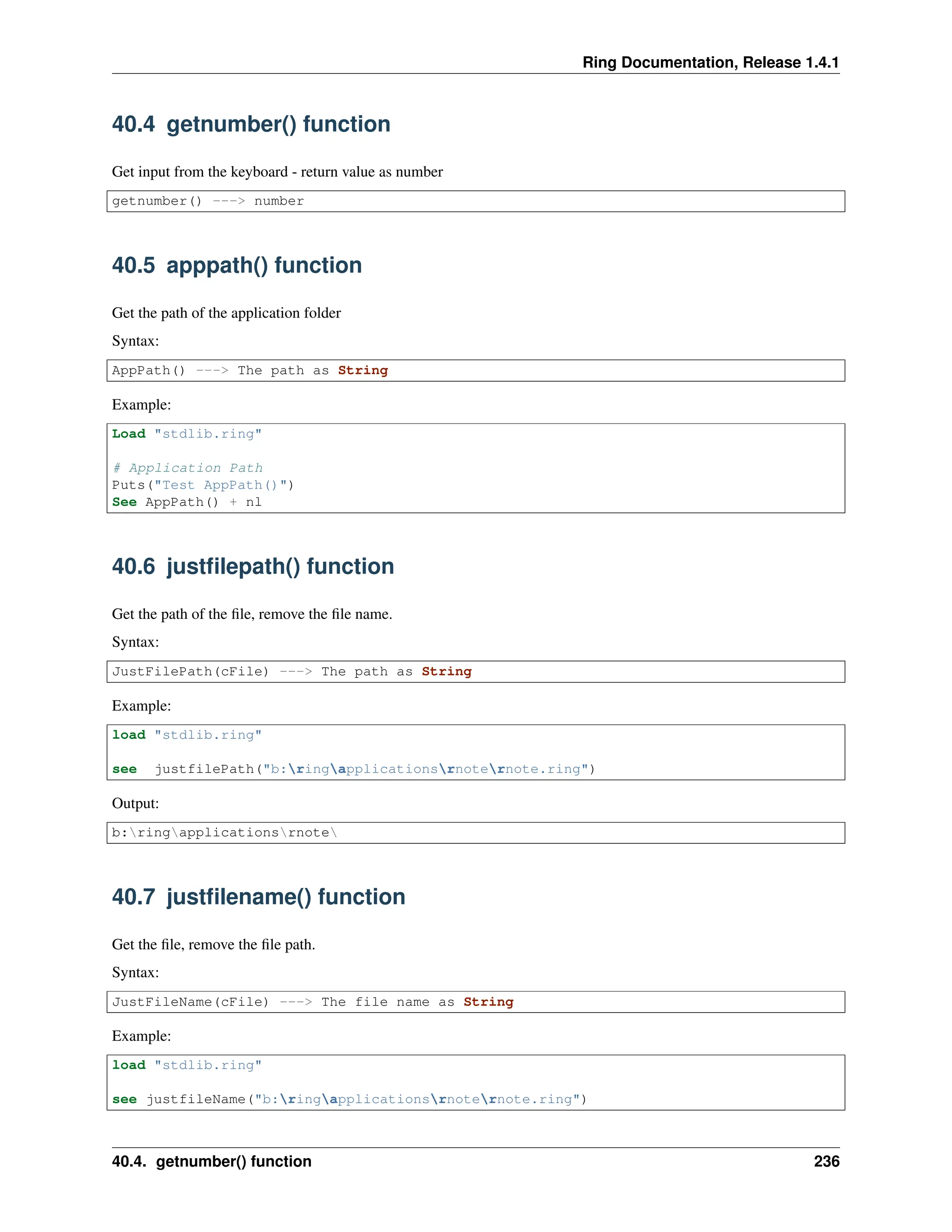 Ring Documentation, Release 1.4.1 40.4 getnumber() function Get input from the keyboard - return value as number getnumber() ---> number 40.5 apppath() function Get the path of the application folder Syntax: AppPath() ---> The path as String Example: Load "stdlib.ring" # Application Path Puts("Test AppPath()") See AppPath() + nl 40.6 justfilepath() function Get the path of the file, remove the file name. Syntax: JustFilePath(cFile) ---> The path as String Example: load "stdlib.ring" see justfilePath("b:ringapplicationsrnoternote.ring") Output: b:ringapplicationsrnote 40.7 justfilename() function Get the file, remove the file path. Syntax: JustFileName(cFile) ---> The file name as String Example: load "stdlib.ring" see justfileName("b:ringapplicationsrnoternote.ring") 40.4. getnumber() function 236 