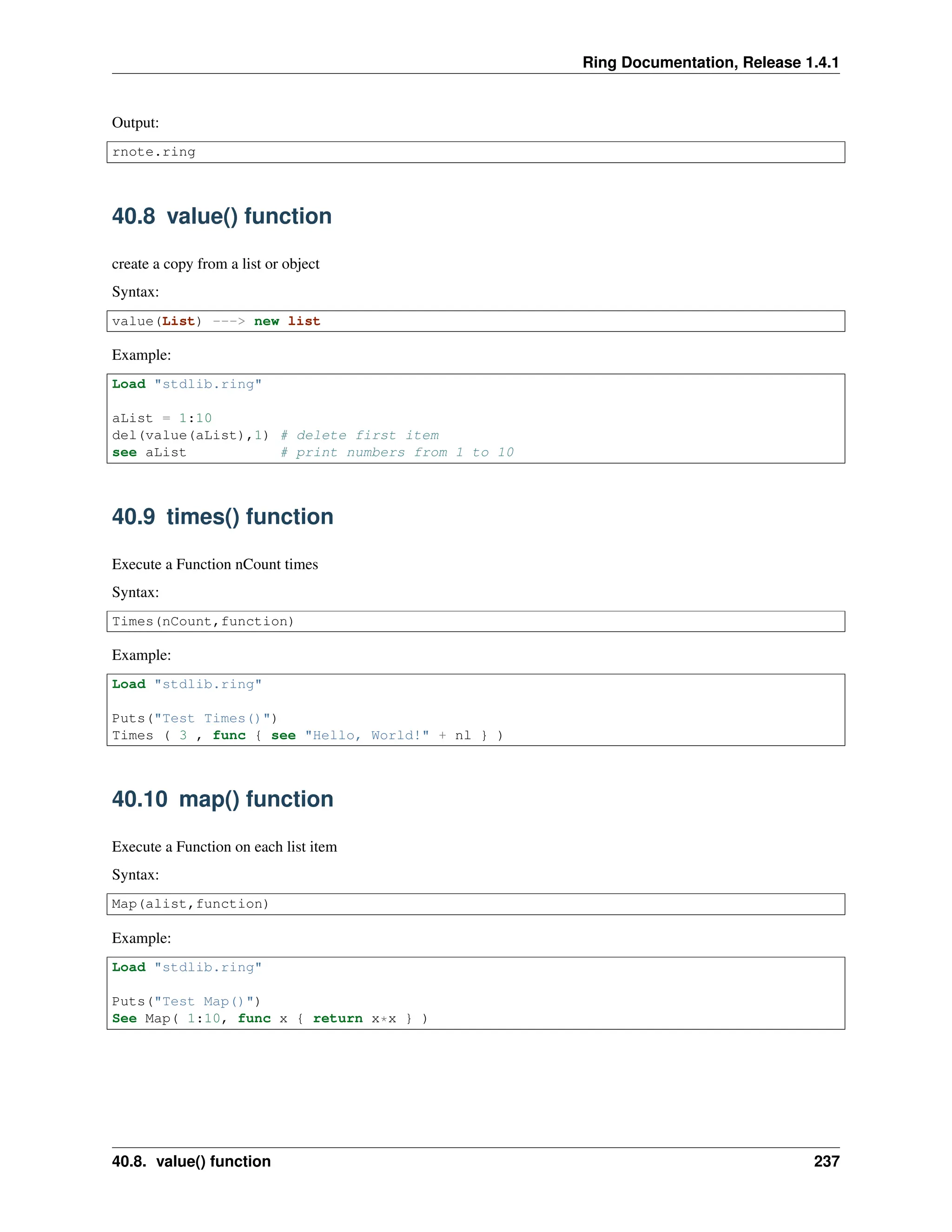 Ring Documentation, Release 1.4.1 Output: rnote.ring 40.8 value() function create a copy from a list or object Syntax: value(List) ---> new list Example: Load "stdlib.ring" aList = 1:10 del(value(aList),1) # delete first item see aList # print numbers from 1 to 10 40.9 times() function Execute a Function nCount times Syntax: Times(nCount,function) Example: Load "stdlib.ring" Puts("Test Times()") Times ( 3 , func { see "Hello, World!" + nl } ) 40.10 map() function Execute a Function on each list item Syntax: Map(alist,function) Example: Load "stdlib.ring" Puts("Test Map()") See Map( 1:10, func x { return x*x } ) 40.8. value() function 237 