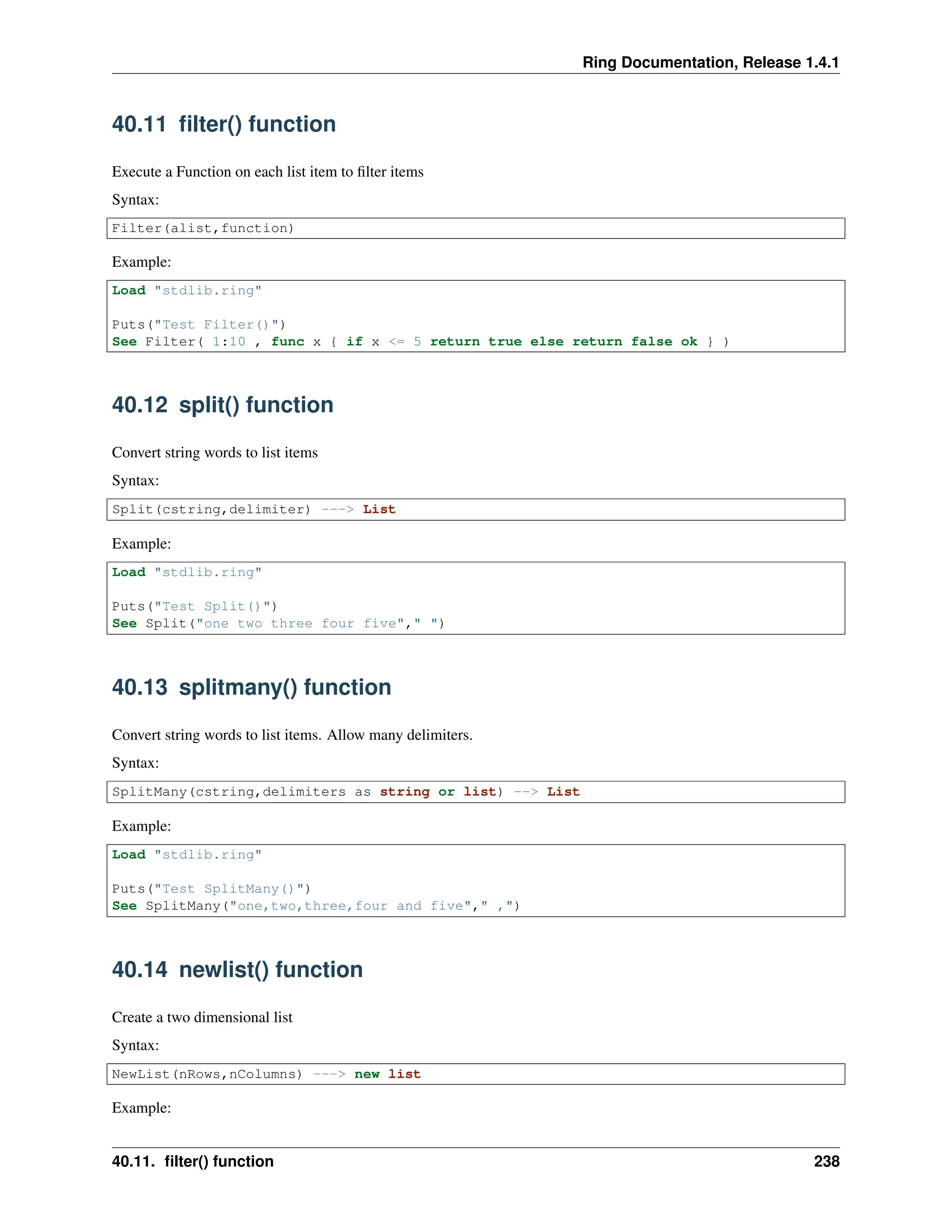 Ring Documentation, Release 1.4.1 40.11 filter() function Execute a Function on each list item to filter items Syntax: Filter(alist,function) Example: Load "stdlib.ring" Puts("Test Filter()") See Filter( 1:10 , func x { if x <= 5 return true else return false ok } ) 40.12 split() function Convert string words to list items Syntax: Split(cstring,delimiter) ---> List Example: Load "stdlib.ring" Puts("Test Split()") See Split("one two three four five"," ") 40.13 splitmany() function Convert string words to list items. Allow many delimiters. Syntax: SplitMany(cstring,delimiters as string or list) --> List Example: Load "stdlib.ring" Puts("Test SplitMany()") See SplitMany("one,two,three,four and five"," ,") 40.14 newlist() function Create a two dimensional list Syntax: NewList(nRows,nColumns) ---> new list Example: 40.11. filter() function 238 