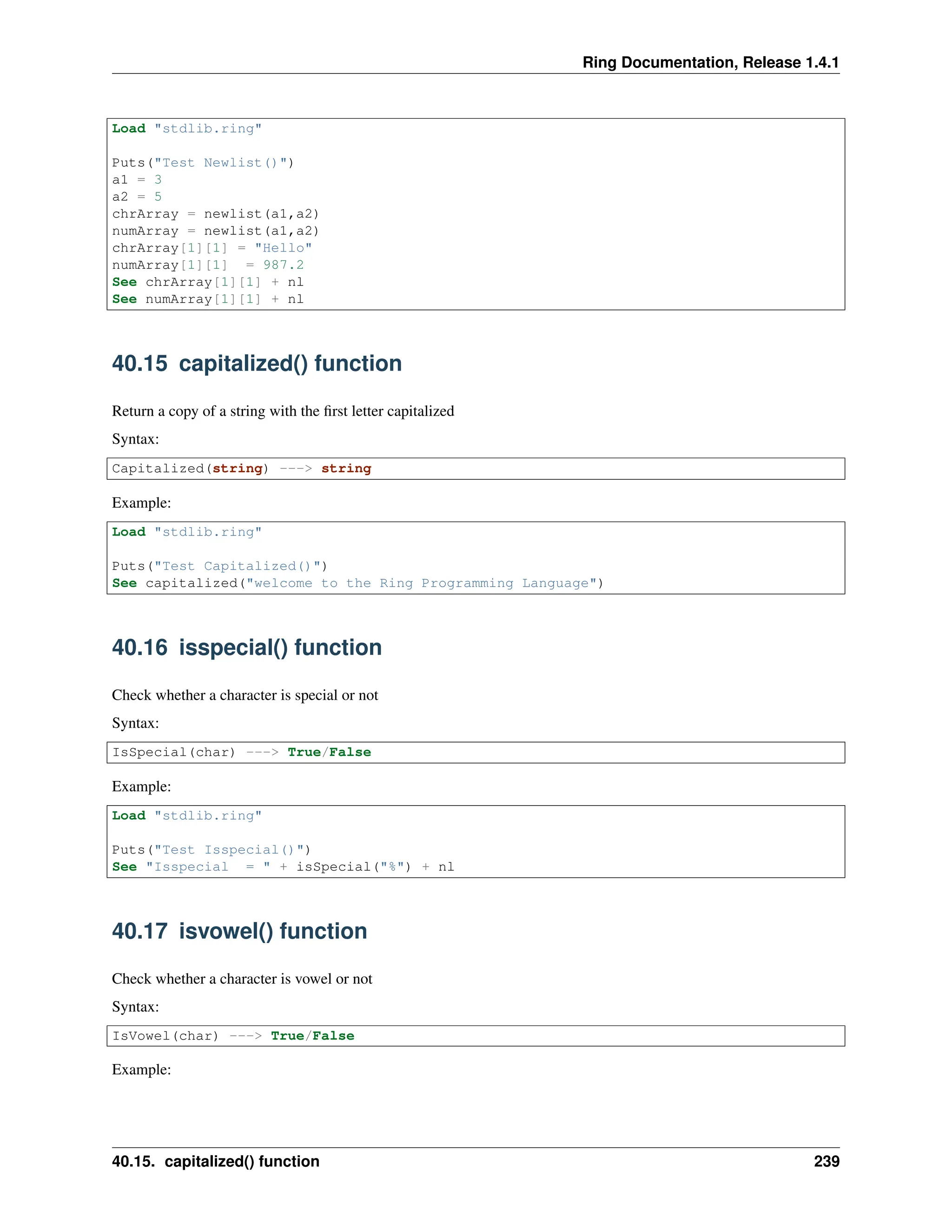 Ring Documentation, Release 1.4.1 Load "stdlib.ring" Puts("Test Newlist()") a1 = 3 a2 = 5 chrArray = newlist(a1,a2) numArray = newlist(a1,a2) chrArray[1][1] = "Hello" numArray[1][1] = 987.2 See chrArray[1][1] + nl See numArray[1][1] + nl 40.15 capitalized() function Return a copy of a string with the first letter capitalized Syntax: Capitalized(string) ---> string Example: Load "stdlib.ring" Puts("Test Capitalized()") See capitalized("welcome to the Ring Programming Language") 40.16 isspecial() function Check whether a character is special or not Syntax: IsSpecial(char) ---> True/False Example: Load "stdlib.ring" Puts("Test Isspecial()") See "Isspecial = " + isSpecial("%") + nl 40.17 isvowel() function Check whether a character is vowel or not Syntax: IsVowel(char) ---> True/False Example: 40.15. capitalized() function 239 