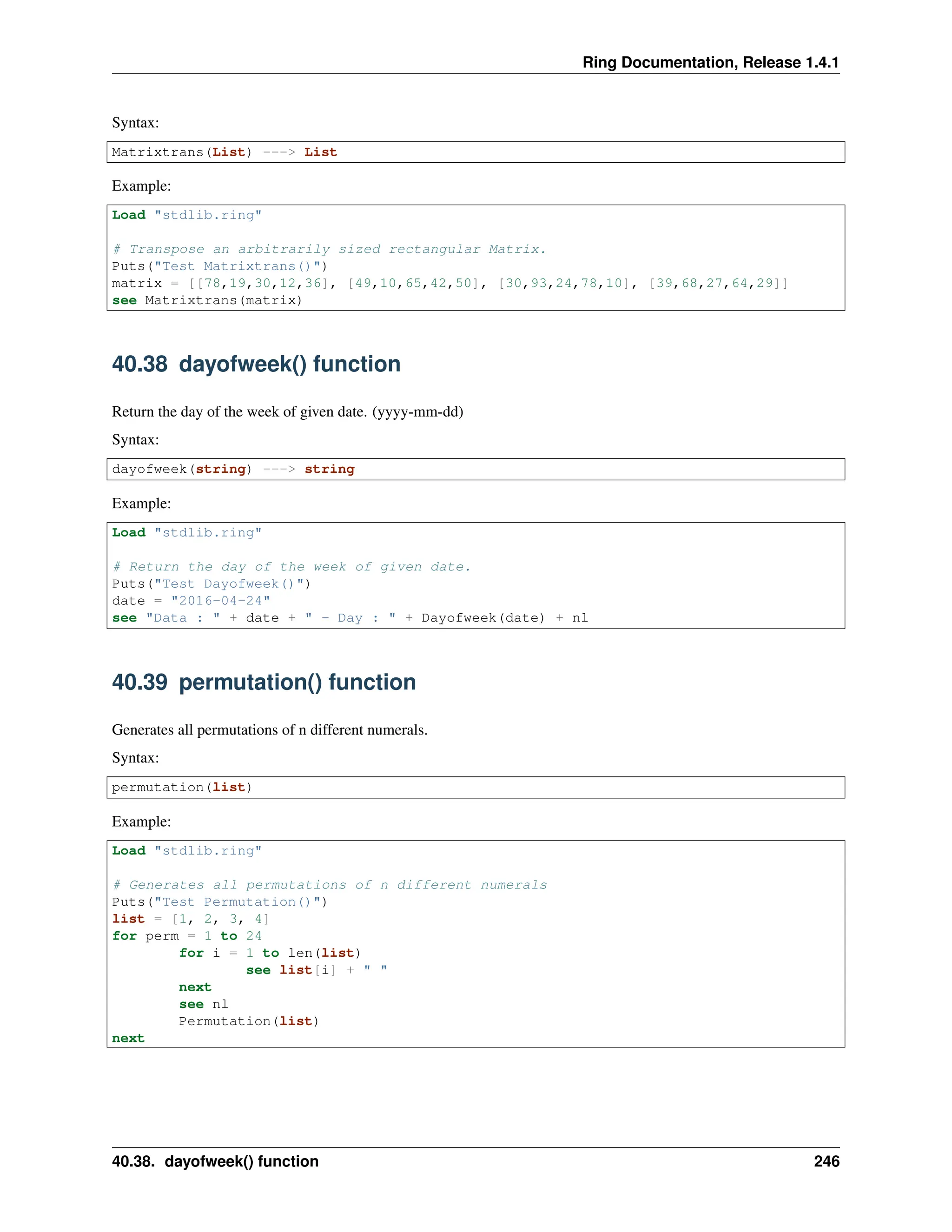 Ring Documentation, Release 1.4.1 Syntax: Matrixtrans(List) ---> List Example: Load "stdlib.ring" # Transpose an arbitrarily sized rectangular Matrix. Puts("Test Matrixtrans()") matrix = [[78,19,30,12,36], [49,10,65,42,50], [30,93,24,78,10], [39,68,27,64,29]] see Matrixtrans(matrix) 40.38 dayofweek() function Return the day of the week of given date. (yyyy-mm-dd) Syntax: dayofweek(string) ---> string Example: Load "stdlib.ring" # Return the day of the week of given date. Puts("Test Dayofweek()") date = "2016-04-24" see "Data : " + date + " - Day : " + Dayofweek(date) + nl 40.39 permutation() function Generates all permutations of n different numerals. Syntax: permutation(list) Example: Load "stdlib.ring" # Generates all permutations of n different numerals Puts("Test Permutation()") list = [1, 2, 3, 4] for perm = 1 to 24 for i = 1 to len(list) see list[i] + " " next see nl Permutation(list) next 40.38. dayofweek() function 246 