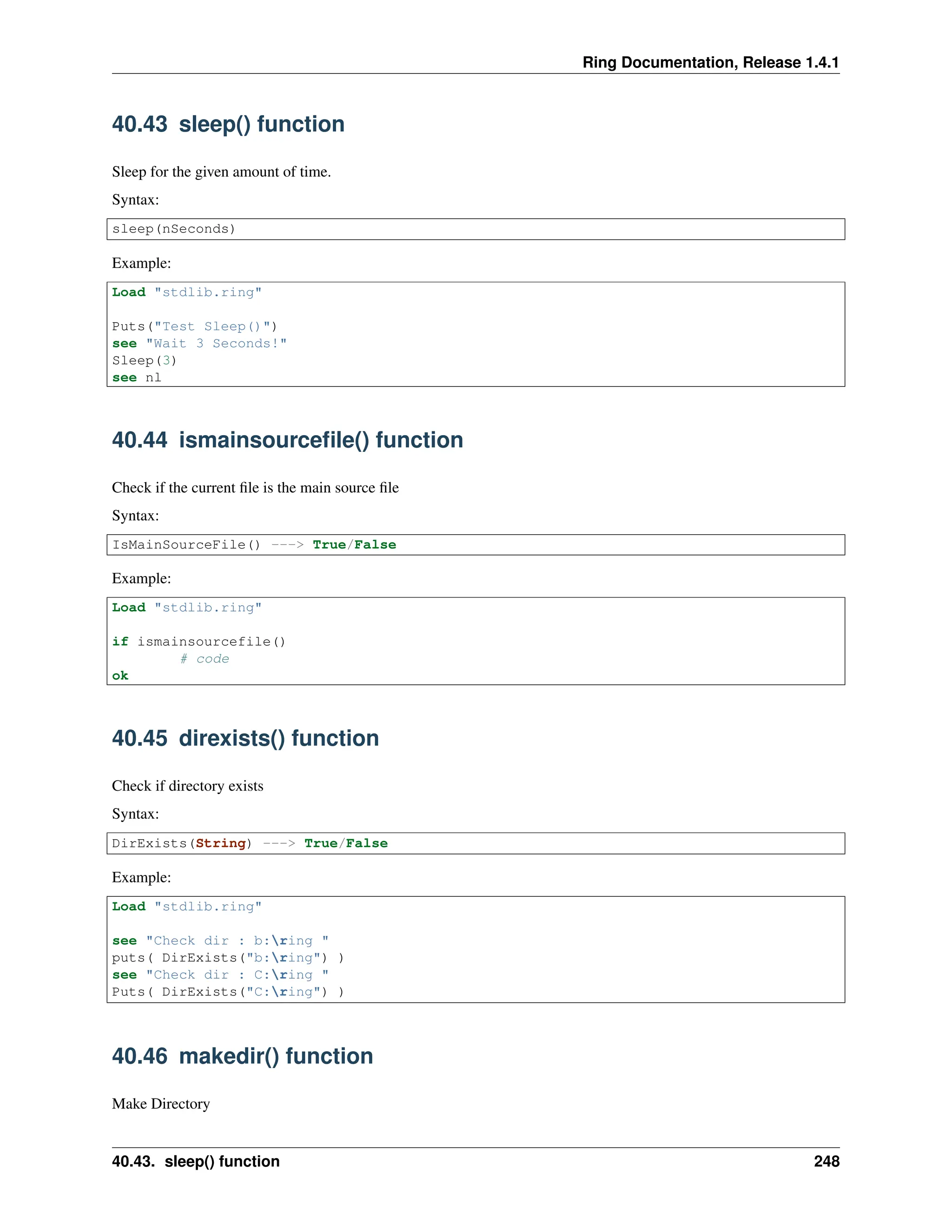 Ring Documentation, Release 1.4.1 40.43 sleep() function Sleep for the given amount of time. Syntax: sleep(nSeconds) Example: Load "stdlib.ring" Puts("Test Sleep()") see "Wait 3 Seconds!" Sleep(3) see nl 40.44 ismainsourcefile() function Check if the current file is the main source file Syntax: IsMainSourceFile() ---> True/False Example: Load "stdlib.ring" if ismainsourcefile() # code ok 40.45 direxists() function Check if directory exists Syntax: DirExists(String) ---> True/False Example: Load "stdlib.ring" see "Check dir : b:ring " puts( DirExists("b:ring") ) see "Check dir : C:ring " Puts( DirExists("C:ring") ) 40.46 makedir() function Make Directory 40.43. sleep() function 248 