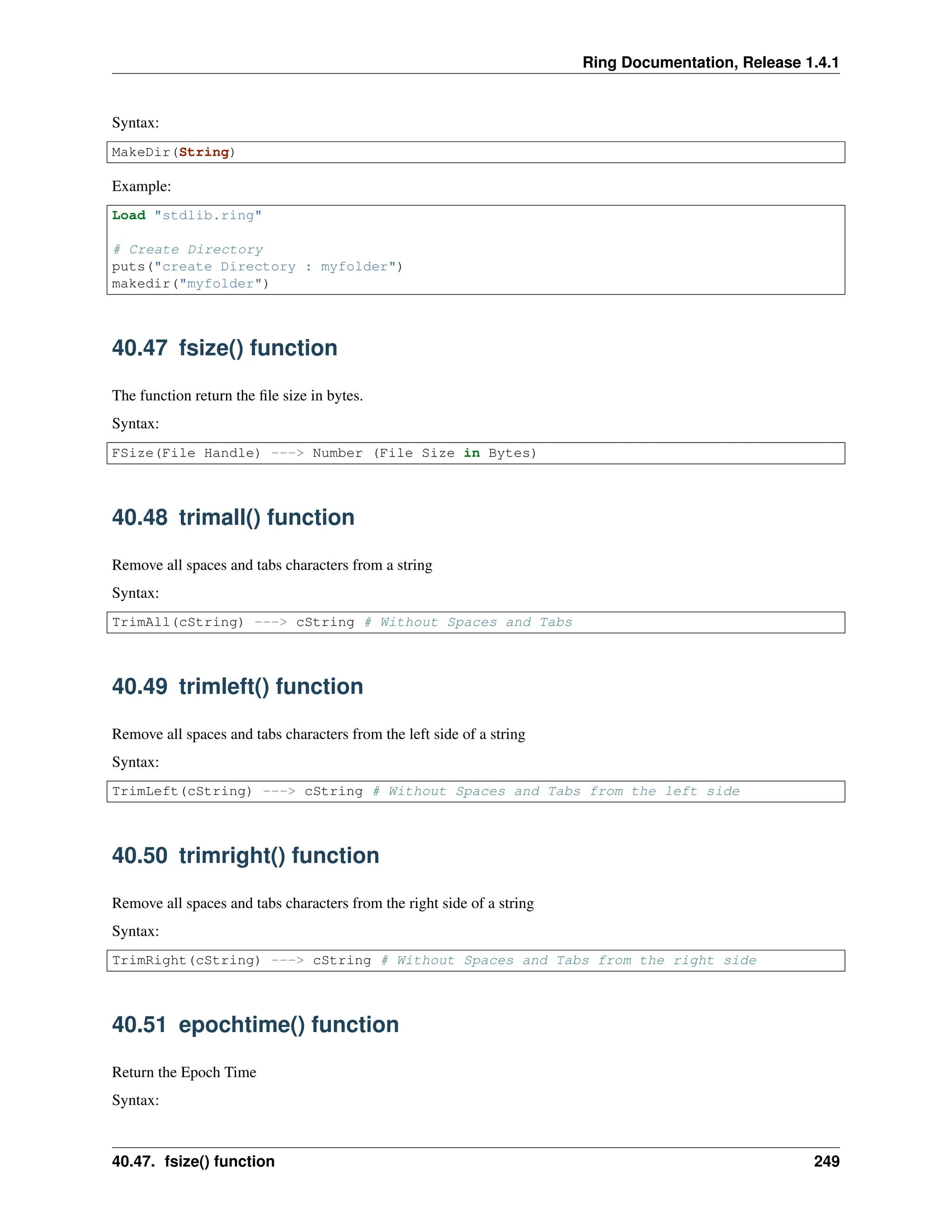 Ring Documentation, Release 1.4.1 Syntax: MakeDir(String) Example: Load "stdlib.ring" # Create Directory puts("create Directory : myfolder") makedir("myfolder") 40.47 fsize() function The function return the file size in bytes. Syntax: FSize(File Handle) ---> Number (File Size in Bytes) 40.48 trimall() function Remove all spaces and tabs characters from a string Syntax: TrimAll(cString) ---> cString # Without Spaces and Tabs 40.49 trimleft() function Remove all spaces and tabs characters from the left side of a string Syntax: TrimLeft(cString) ---> cString # Without Spaces and Tabs from the left side 40.50 trimright() function Remove all spaces and tabs characters from the right side of a string Syntax: TrimRight(cString) ---> cString # Without Spaces and Tabs from the right side 40.51 epochtime() function Return the Epoch Time Syntax: 40.47. fsize() function 249 