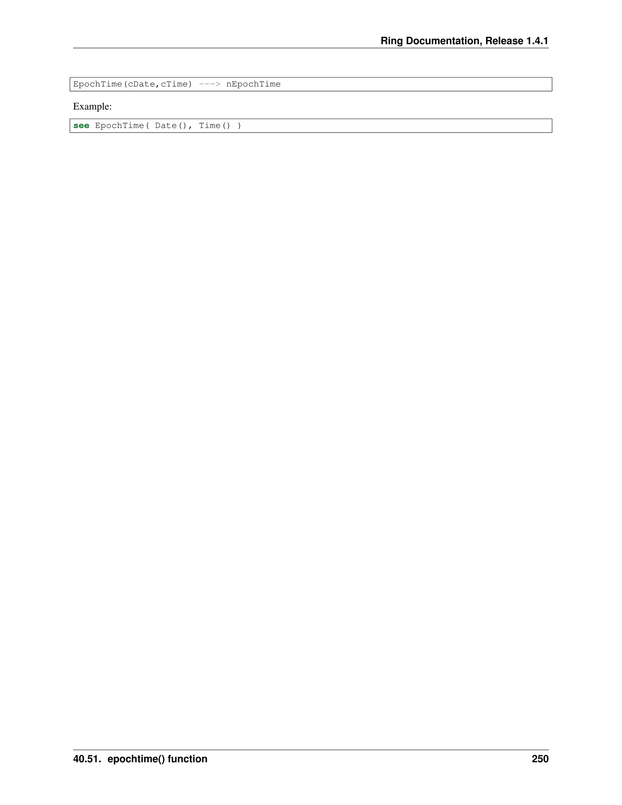 Ring Documentation, Release 1.4.1 EpochTime(cDate,cTime) ---> nEpochTime Example: see EpochTime( Date(), Time() ) 40.51. epochtime() function 250 