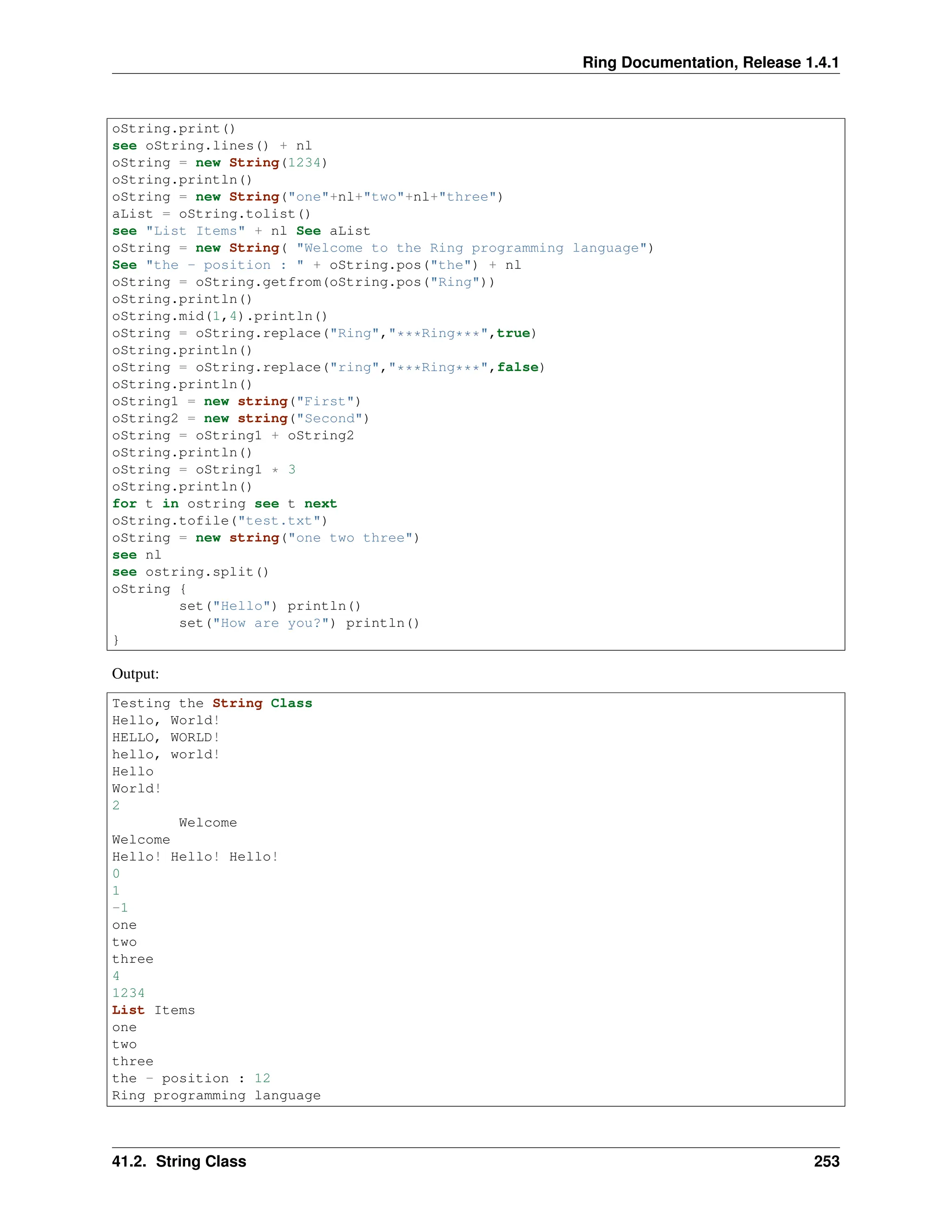 Ring Documentation, Release 1.4.1 oString.print() see oString.lines() + nl oString = new String(1234) oString.println() oString = new String("one"+nl+"two"+nl+"three") aList = oString.tolist() see "List Items" + nl See aList oString = new String( "Welcome to the Ring programming language") See "the - position : " + oString.pos("the") + nl oString = oString.getfrom(oString.pos("Ring")) oString.println() oString.mid(1,4).println() oString = oString.replace("Ring","***Ring***",true) oString.println() oString = oString.replace("ring","***Ring***",false) oString.println() oString1 = new string("First") oString2 = new string("Second") oString = oString1 + oString2 oString.println() oString = oString1 * 3 oString.println() for t in ostring see t next oString.tofile("test.txt") oString = new string("one two three") see nl see ostring.split() oString { set("Hello") println() set("How are you?") println() } Output: Testing the String Class Hello, World! HELLO, WORLD! hello, world! Hello World! 2 Welcome Welcome Hello! Hello! Hello! 0 1 -1 one two three 4 1234 List Items one two three the - position : 12 Ring programming language 41.2. String Class 253 