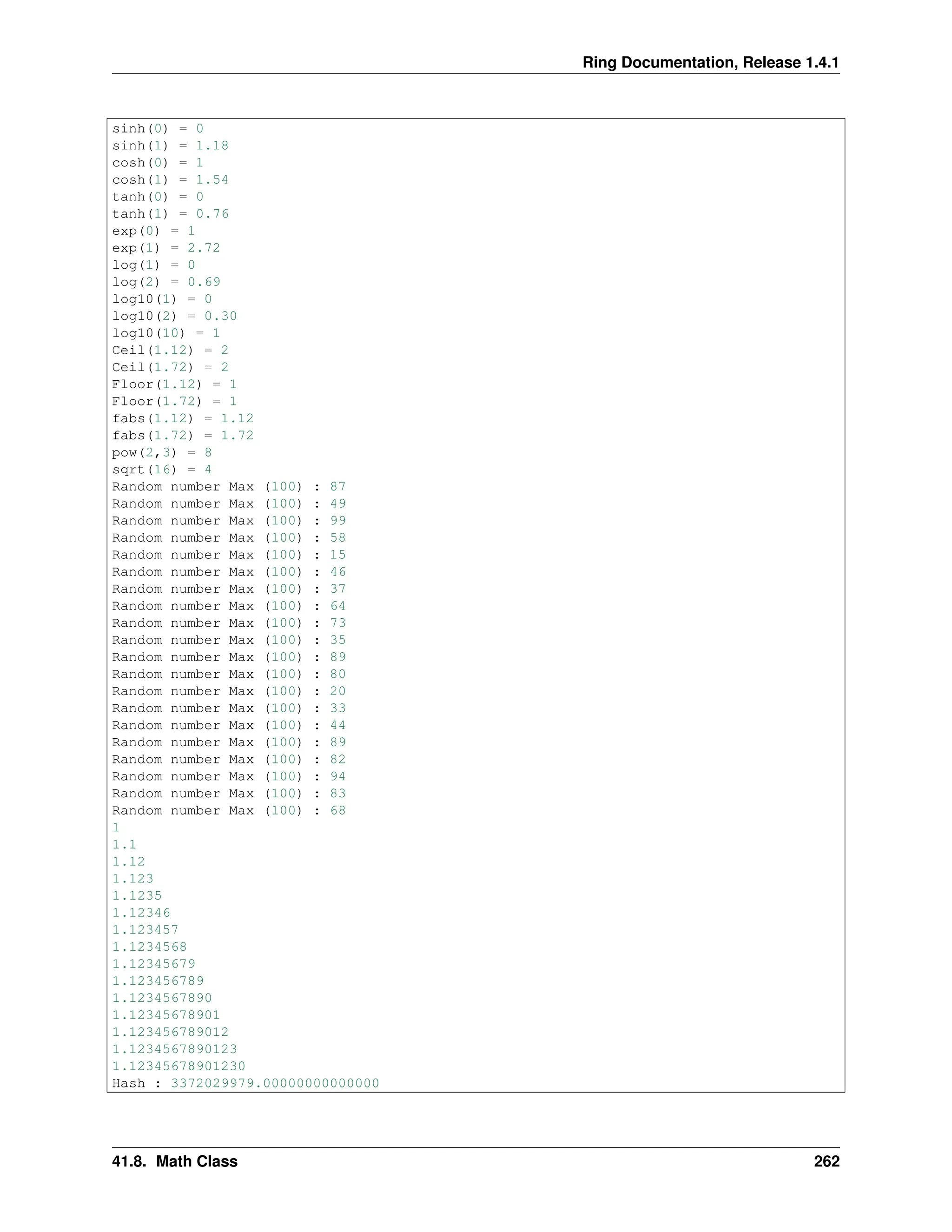Ring Documentation, Release 1.4.1 sinh(0) = 0 sinh(1) = 1.18 cosh(0) = 1 cosh(1) = 1.54 tanh(0) = 0 tanh(1) = 0.76 exp(0) = 1 exp(1) = 2.72 log(1) = 0 log(2) = 0.69 log10(1) = 0 log10(2) = 0.30 log10(10) = 1 Ceil(1.12) = 2 Ceil(1.72) = 2 Floor(1.12) = 1 Floor(1.72) = 1 fabs(1.12) = 1.12 fabs(1.72) = 1.72 pow(2,3) = 8 sqrt(16) = 4 Random number Max (100) : 87 Random number Max (100) : 49 Random number Max (100) : 99 Random number Max (100) : 58 Random number Max (100) : 15 Random number Max (100) : 46 Random number Max (100) : 37 Random number Max (100) : 64 Random number Max (100) : 73 Random number Max (100) : 35 Random number Max (100) : 89 Random number Max (100) : 80 Random number Max (100) : 20 Random number Max (100) : 33 Random number Max (100) : 44 Random number Max (100) : 89 Random number Max (100) : 82 Random number Max (100) : 94 Random number Max (100) : 83 Random number Max (100) : 68 1 1.1 1.12 1.123 1.1235 1.12346 1.123457 1.1234568 1.12345679 1.123456789 1.1234567890 1.12345678901 1.123456789012 1.1234567890123 1.12345678901230 Hash : 3372029979.00000000000000 41.8. Math Class 262 