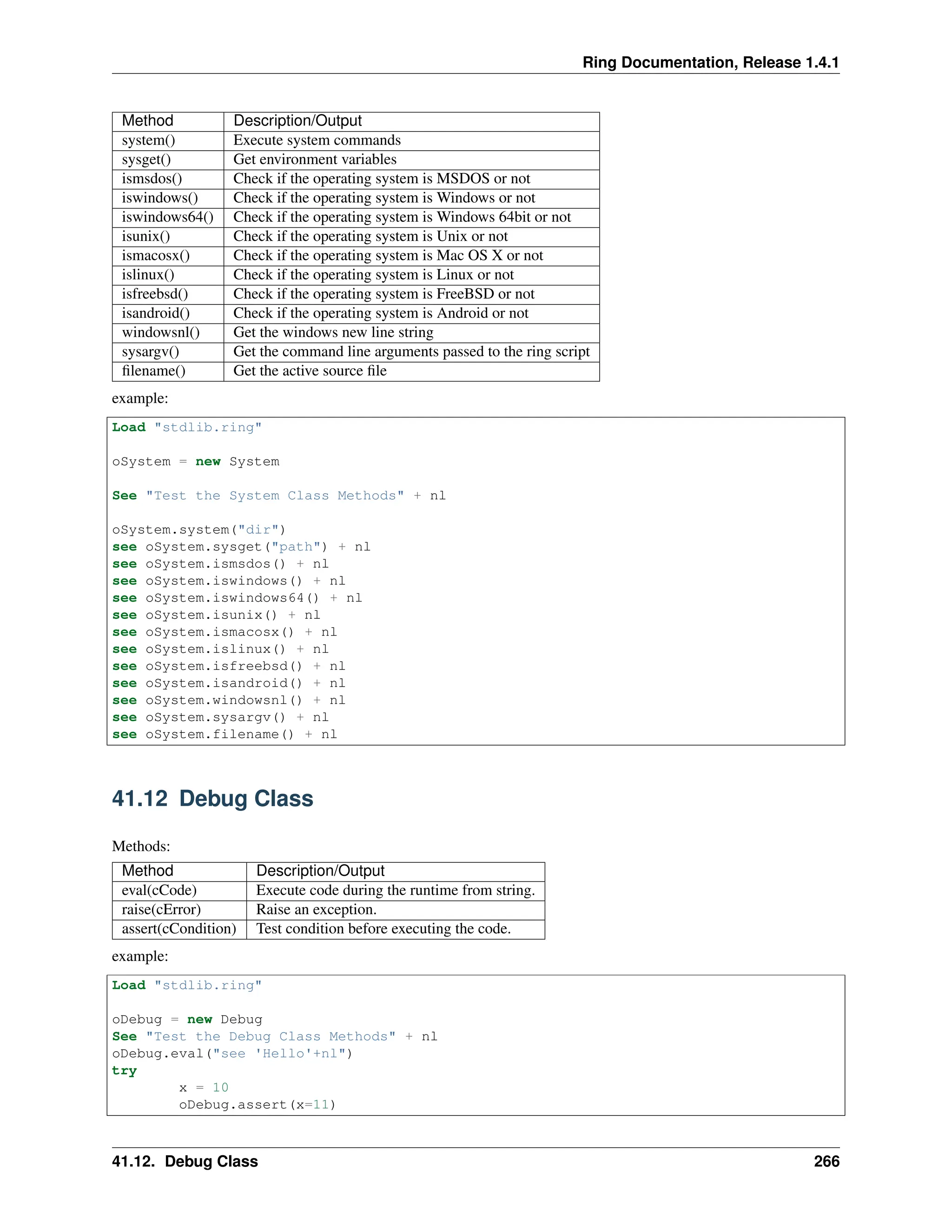 Ring Documentation, Release 1.4.1 Method Description/Output system() Execute system commands sysget() Get environment variables ismsdos() Check if the operating system is MSDOS or not iswindows() Check if the operating system is Windows or not iswindows64() Check if the operating system is Windows 64bit or not isunix() Check if the operating system is Unix or not ismacosx() Check if the operating system is Mac OS X or not islinux() Check if the operating system is Linux or not isfreebsd() Check if the operating system is FreeBSD or not isandroid() Check if the operating system is Android or not windowsnl() Get the windows new line string sysargv() Get the command line arguments passed to the ring script filename() Get the active source file example: Load "stdlib.ring" oSystem = new System See "Test the System Class Methods" + nl oSystem.system("dir") see oSystem.sysget("path") + nl see oSystem.ismsdos() + nl see oSystem.iswindows() + nl see oSystem.iswindows64() + nl see oSystem.isunix() + nl see oSystem.ismacosx() + nl see oSystem.islinux() + nl see oSystem.isfreebsd() + nl see oSystem.isandroid() + nl see oSystem.windowsnl() + nl see oSystem.sysargv() + nl see oSystem.filename() + nl 41.12 Debug Class Methods: Method Description/Output eval(cCode) Execute code during the runtime from string. raise(cError) Raise an exception. assert(cCondition) Test condition before executing the code. example: Load "stdlib.ring" oDebug = new Debug See "Test the Debug Class Methods" + nl oDebug.eval("see 'Hello'+nl") try x = 10 oDebug.assert(x=11) 41.12. Debug Class 266 