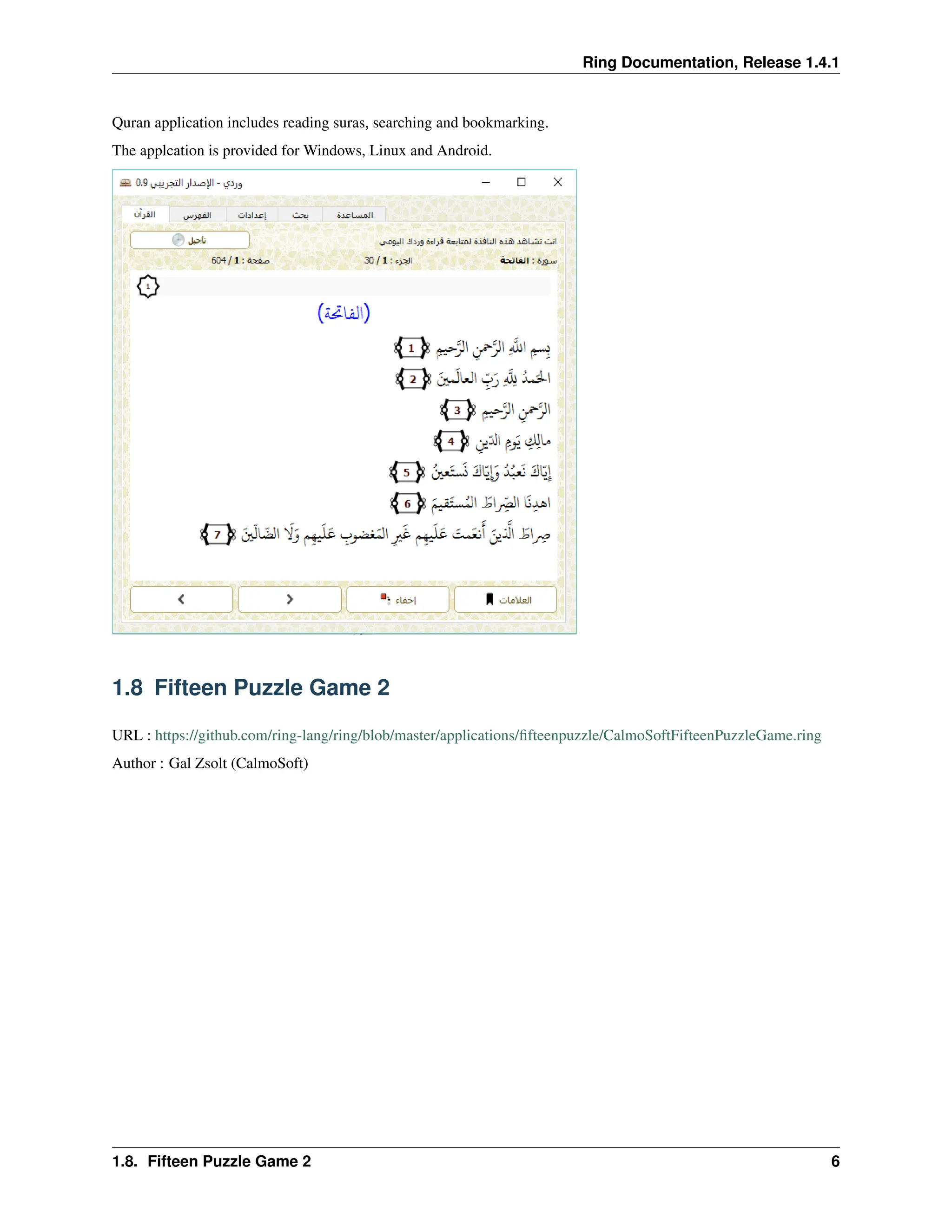Ring Documentation, Release 1.4.1 Quran application includes reading suras, searching and bookmarking. The applcation is provided for Windows, Linux and Android. 1.8 Fifteen Puzzle Game 2 URL : https://github.com/ring-lang/ring/blob/master/applications/fifteenpuzzle/CalmoSoftFifteenPuzzleGame.ring Author : Gal Zsolt (CalmoSoft) 1.8. Fifteen Puzzle Game 2 6 