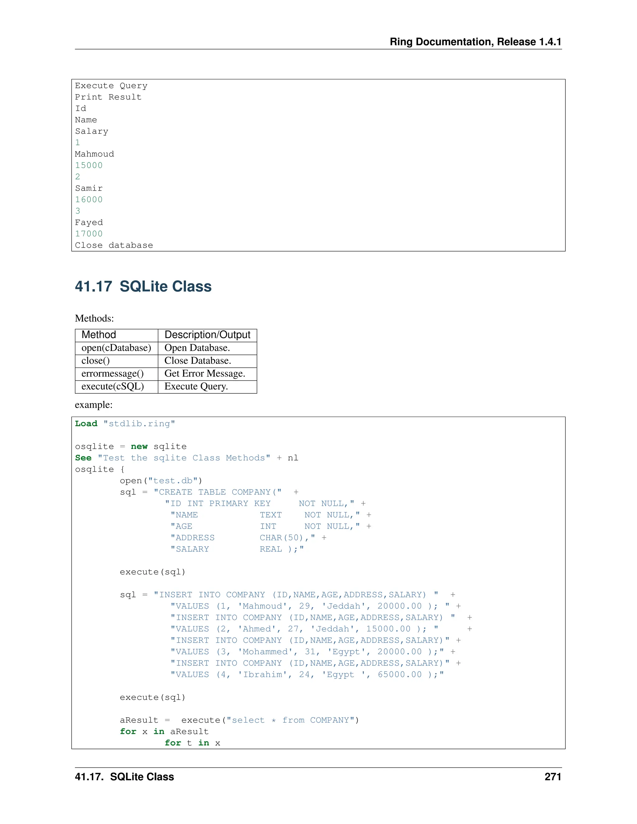 Ring Documentation, Release 1.4.1 Execute Query Print Result Id Name Salary 1 Mahmoud 15000 2 Samir 16000 3 Fayed 17000 Close database 41.17 SQLite Class Methods: Method Description/Output open(cDatabase) Open Database. close() Close Database. errormessage() Get Error Message. execute(cSQL) Execute Query. example: Load "stdlib.ring" osqlite = new sqlite See "Test the sqlite Class Methods" + nl osqlite { open("test.db") sql = "CREATE TABLE COMPANY(" + "ID INT PRIMARY KEY NOT NULL," + "NAME TEXT NOT NULL," + "AGE INT NOT NULL," + "ADDRESS CHAR(50)," + "SALARY REAL );" execute(sql) sql = "INSERT INTO COMPANY (ID,NAME,AGE,ADDRESS,SALARY) " + "VALUES (1, 'Mahmoud', 29, 'Jeddah', 20000.00 ); " + "INSERT INTO COMPANY (ID,NAME,AGE,ADDRESS,SALARY) " + "VALUES (2, 'Ahmed', 27, 'Jeddah', 15000.00 ); " + "INSERT INTO COMPANY (ID,NAME,AGE,ADDRESS,SALARY)" + "VALUES (3, 'Mohammed', 31, 'Egypt', 20000.00 );" + "INSERT INTO COMPANY (ID,NAME,AGE,ADDRESS,SALARY)" + "VALUES (4, 'Ibrahim', 24, 'Egypt ', 65000.00 );" execute(sql) aResult = execute("select * from COMPANY") for x in aResult for t in x 41.17. SQLite Class 271 