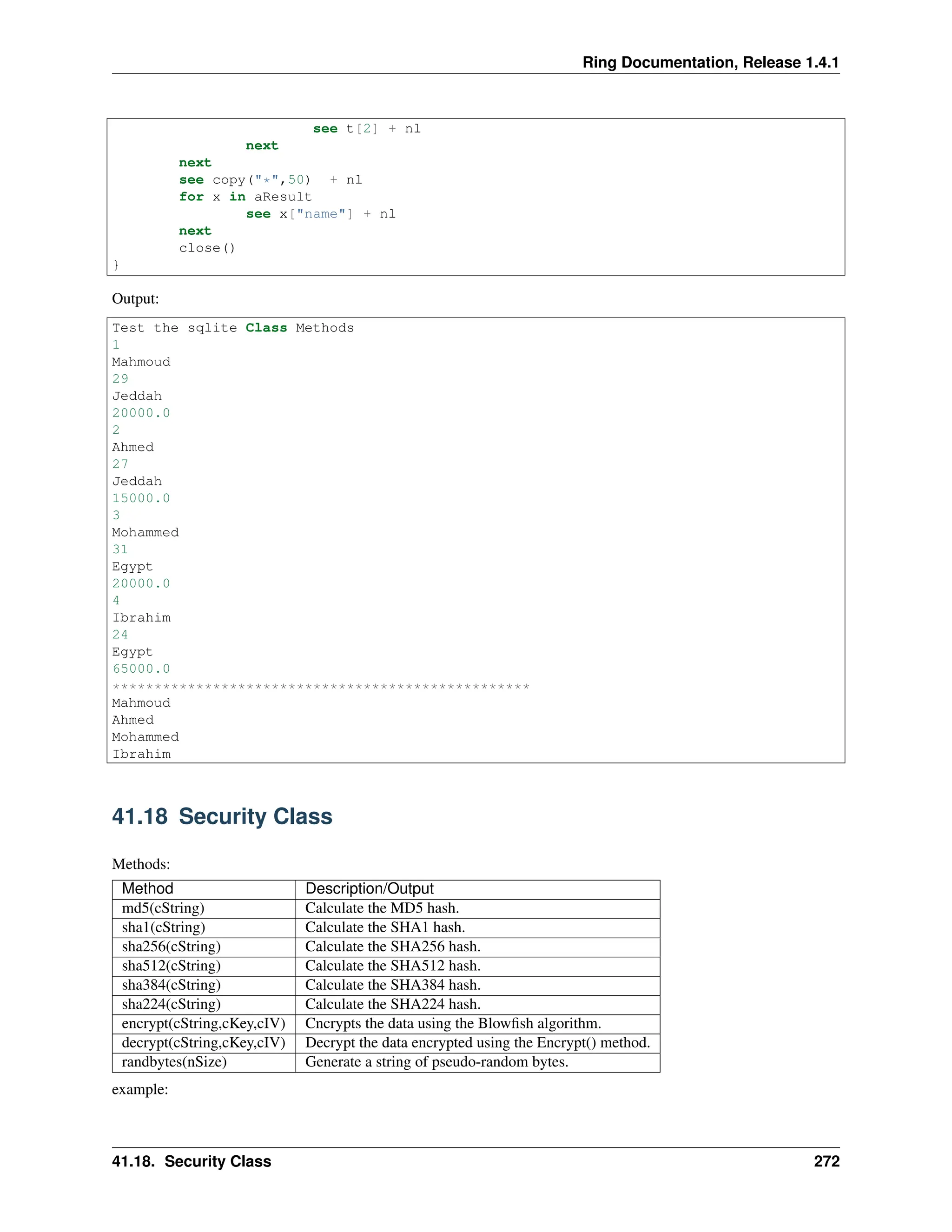 Ring Documentation, Release 1.4.1 see t[2] + nl next next see copy("*",50) + nl for x in aResult see x["name"] + nl next close() } Output: Test the sqlite Class Methods 1 Mahmoud 29 Jeddah 20000.0 2 Ahmed 27 Jeddah 15000.0 3 Mohammed 31 Egypt 20000.0 4 Ibrahim 24 Egypt 65000.0 ************************************************** Mahmoud Ahmed Mohammed Ibrahim 41.18 Security Class Methods: Method Description/Output md5(cString) Calculate the MD5 hash. sha1(cString) Calculate the SHA1 hash. sha256(cString) Calculate the SHA256 hash. sha512(cString) Calculate the SHA512 hash. sha384(cString) Calculate the SHA384 hash. sha224(cString) Calculate the SHA224 hash. encrypt(cString,cKey,cIV) Cncrypts the data using the Blowfish algorithm. decrypt(cString,cKey,cIV) Decrypt the data encrypted using the Encrypt() method. randbytes(nSize) Generate a string of pseudo-random bytes. example: 41.18. Security Class 272 