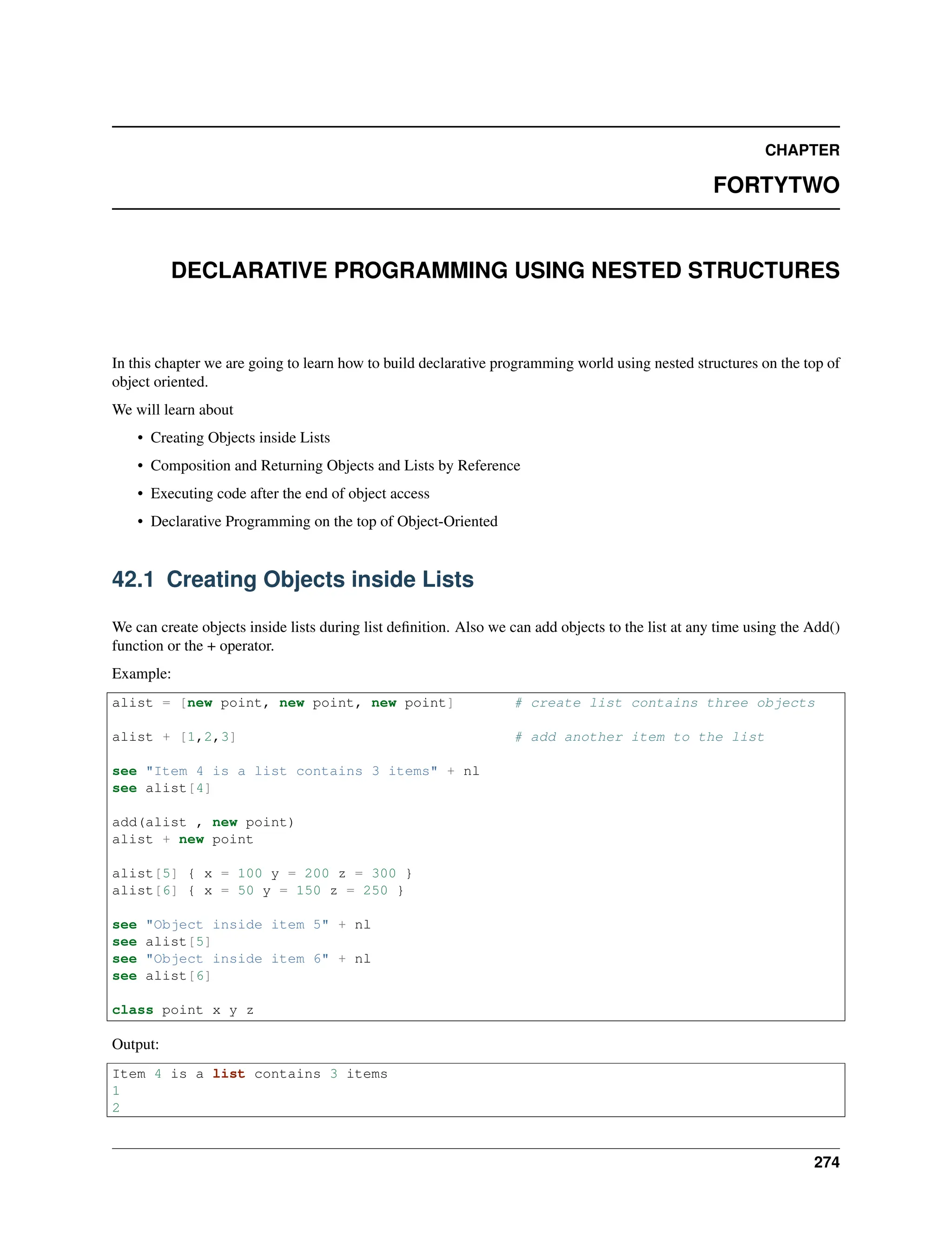 CHAPTER FORTYTWO DECLARATIVE PROGRAMMING USING NESTED STRUCTURES In this chapter we are going to learn how to build declarative programming world using nested structures on the top of object oriented. We will learn about • Creating Objects inside Lists • Composition and Returning Objects and Lists by Reference • Executing code after the end of object access • Declarative Programming on the top of Object-Oriented 42.1 Creating Objects inside Lists We can create objects inside lists during list definition. Also we can add objects to the list at any time using the Add() function or the + operator. Example: alist = [new point, new point, new point] # create list contains three objects alist + [1,2,3] # add another item to the list see "Item 4 is a list contains 3 items" + nl see alist[4] add(alist , new point) alist + new point alist[5] { x = 100 y = 200 z = 300 } alist[6] { x = 50 y = 150 z = 250 } see "Object inside item 5" + nl see alist[5] see "Object inside item 6" + nl see alist[6] class point x y z Output: Item 4 is a list contains 3 items 1 2 274 