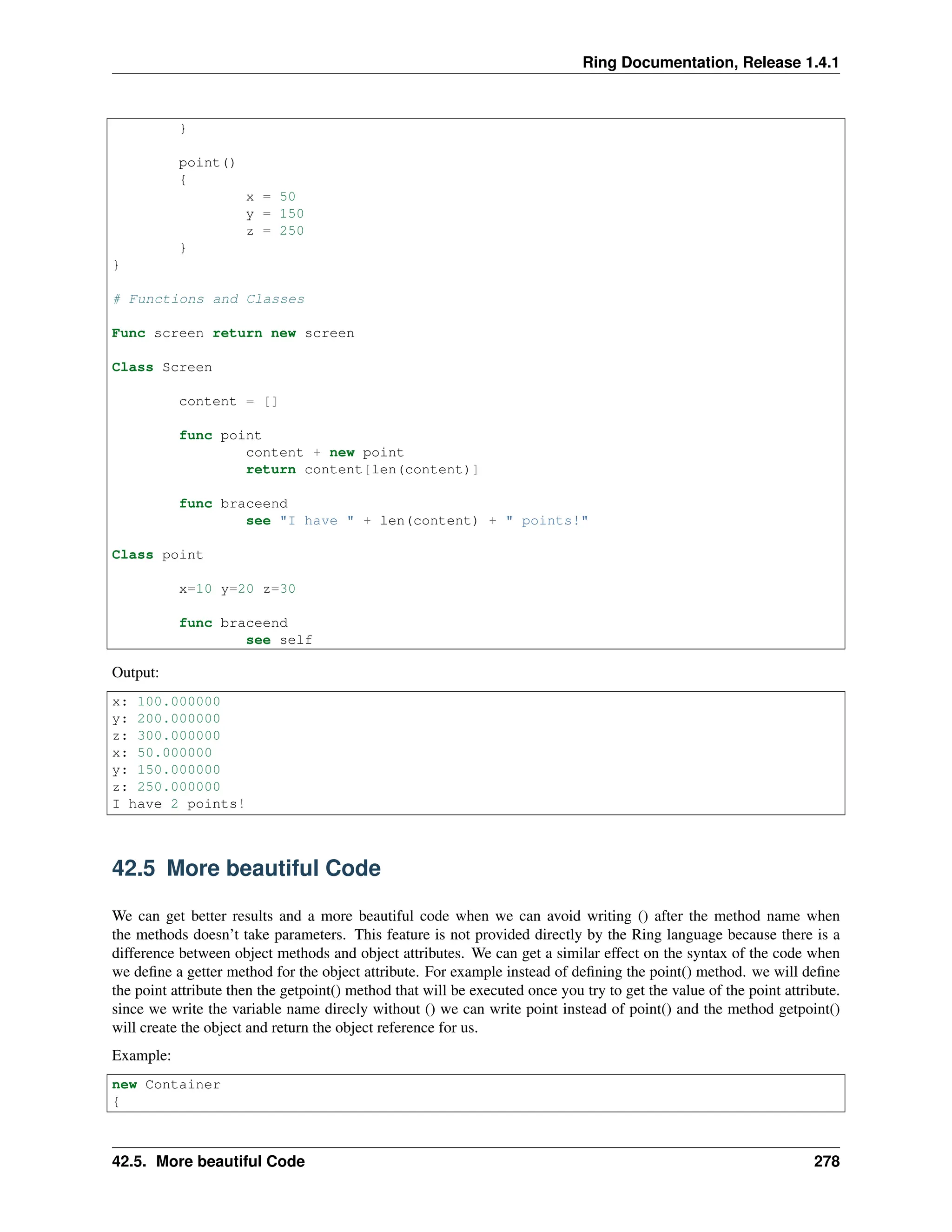 Ring Documentation, Release 1.4.1 } point() { x = 50 y = 150 z = 250 } } # Functions and Classes Func screen return new screen Class Screen content = [] func point content + new point return content[len(content)] func braceend see "I have " + len(content) + " points!" Class point x=10 y=20 z=30 func braceend see self Output: x: 100.000000 y: 200.000000 z: 300.000000 x: 50.000000 y: 150.000000 z: 250.000000 I have 2 points! 42.5 More beautiful Code We can get better results and a more beautiful code when we can avoid writing () after the method name when the methods doesn’t take parameters. This feature is not provided directly by the Ring language because there is a difference between object methods and object attributes. We can get a similar effect on the syntax of the code when we define a getter method for the object attribute. For example instead of defining the point() method. we will define the point attribute then the getpoint() method that will be executed once you try to get the value of the point attribute. since we write the variable name direcly without () we can write point instead of point() and the method getpoint() will create the object and return the object reference for us. Example: new Container { 42.5. More beautiful Code 278 