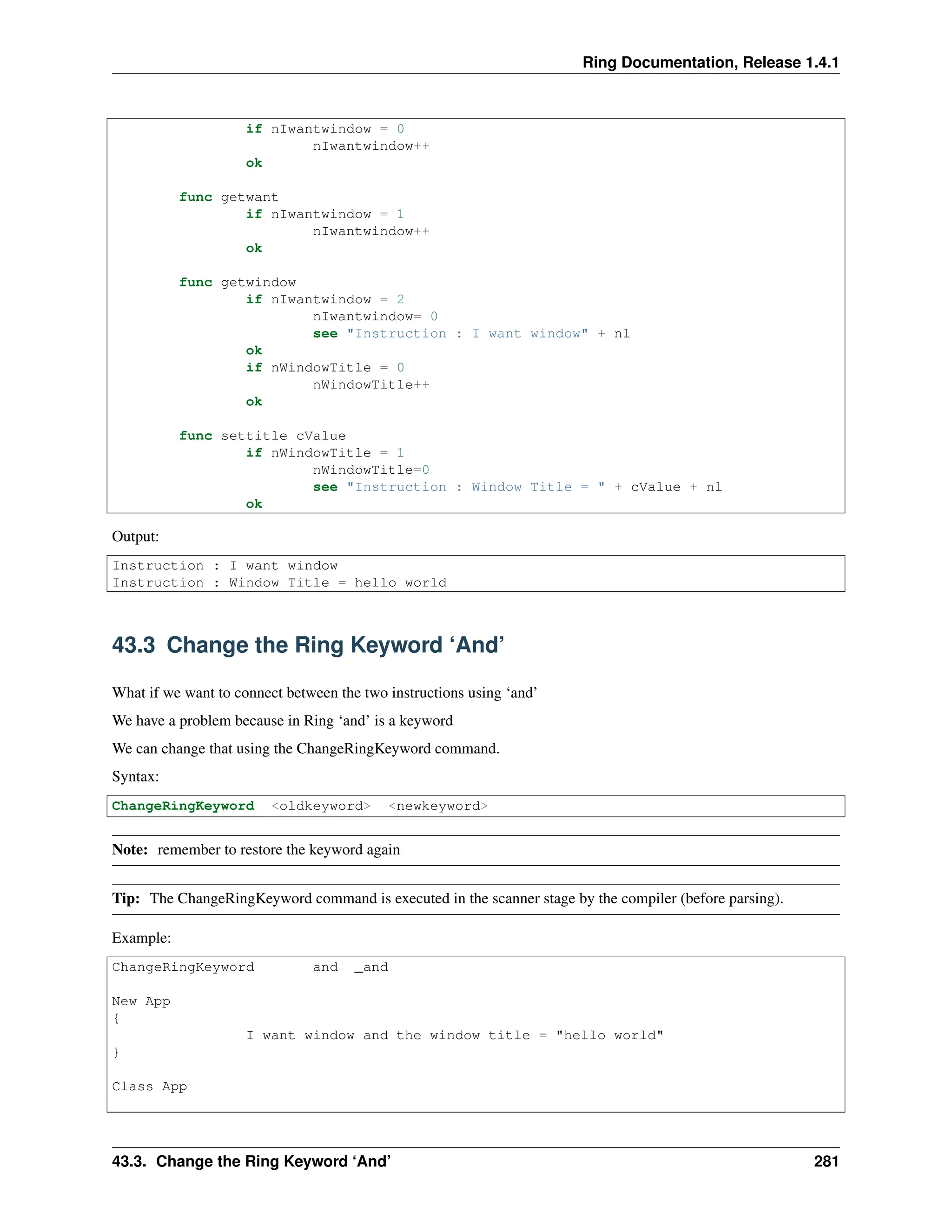 Ring Documentation, Release 1.4.1 if nIwantwindow = 0 nIwantwindow++ ok func getwant if nIwantwindow = 1 nIwantwindow++ ok func getwindow if nIwantwindow = 2 nIwantwindow= 0 see "Instruction : I want window" + nl ok if nWindowTitle = 0 nWindowTitle++ ok func settitle cValue if nWindowTitle = 1 nWindowTitle=0 see "Instruction : Window Title = " + cValue + nl ok Output: Instruction : I want window Instruction : Window Title = hello world 43.3 Change the Ring Keyword ‘And’ What if we want to connect between the two instructions using ‘and’ We have a problem because in Ring ‘and’ is a keyword We can change that using the ChangeRingKeyword command. Syntax: ChangeRingKeyword <oldkeyword> <newkeyword> Note: remember to restore the keyword again Tip: The ChangeRingKeyword command is executed in the scanner stage by the compiler (before parsing). Example: ChangeRingKeyword and _and New App { I want window and the window title = "hello world" } Class App 43.3. Change the Ring Keyword ‘And’ 281 