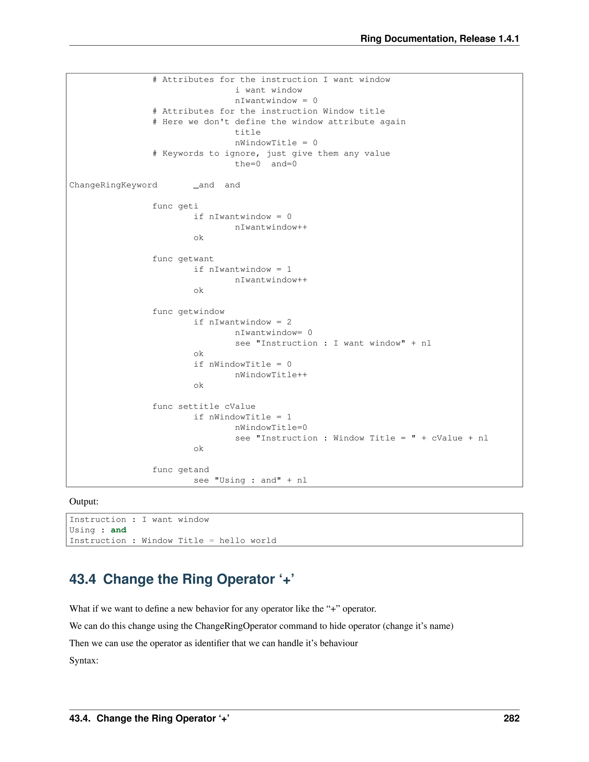Ring Documentation, Release 1.4.1 # Attributes for the instruction I want window i want window nIwantwindow = 0 # Attributes for the instruction Window title # Here we don't define the window attribute again title nWindowTitle = 0 # Keywords to ignore, just give them any value the=0 and=0 ChangeRingKeyword _and and func geti if nIwantwindow = 0 nIwantwindow++ ok func getwant if nIwantwindow = 1 nIwantwindow++ ok func getwindow if nIwantwindow = 2 nIwantwindow= 0 see "Instruction : I want window" + nl ok if nWindowTitle = 0 nWindowTitle++ ok func settitle cValue if nWindowTitle = 1 nWindowTitle=0 see "Instruction : Window Title = " + cValue + nl ok func getand see "Using : and" + nl Output: Instruction : I want window Using : and Instruction : Window Title = hello world 43.4 Change the Ring Operator ‘+’ What if we want to define a new behavior for any operator like the “+” operator. We can do this change using the ChangeRingOperator command to hide operator (change it’s name) Then we can use the operator as identifier that we can handle it’s behaviour Syntax: 43.4. Change the Ring Operator ‘+’ 282 