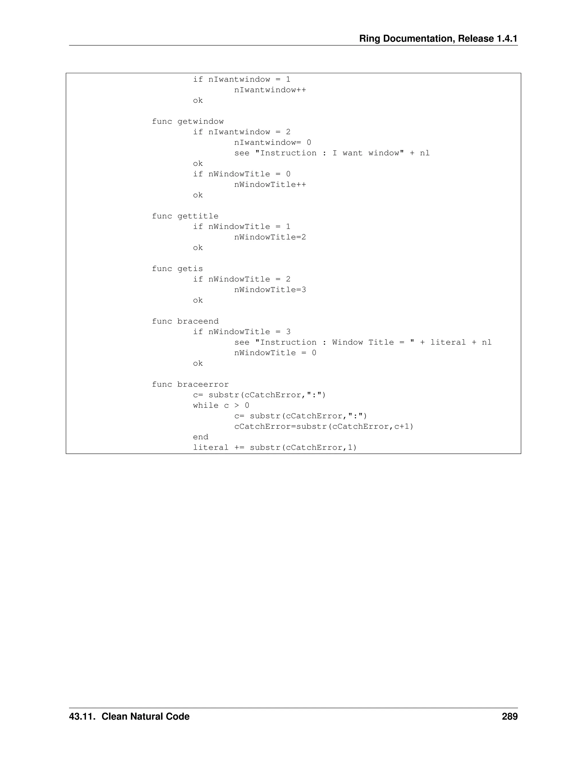 Ring Documentation, Release 1.4.1 if nIwantwindow = 1 nIwantwindow++ ok func getwindow if nIwantwindow = 2 nIwantwindow= 0 see "Instruction : I want window" + nl ok if nWindowTitle = 0 nWindowTitle++ ok func gettitle if nWindowTitle = 1 nWindowTitle=2 ok func getis if nWindowTitle = 2 nWindowTitle=3 ok func braceend if nWindowTitle = 3 see "Instruction : Window Title = " + literal + nl nWindowTitle = 0 ok func braceerror c= substr(cCatchError,":") while c > 0 c= substr(cCatchError,":") cCatchError=substr(cCatchError,c+1) end literal += substr(cCatchError,1) 43.11. Clean Natural Code 289 
