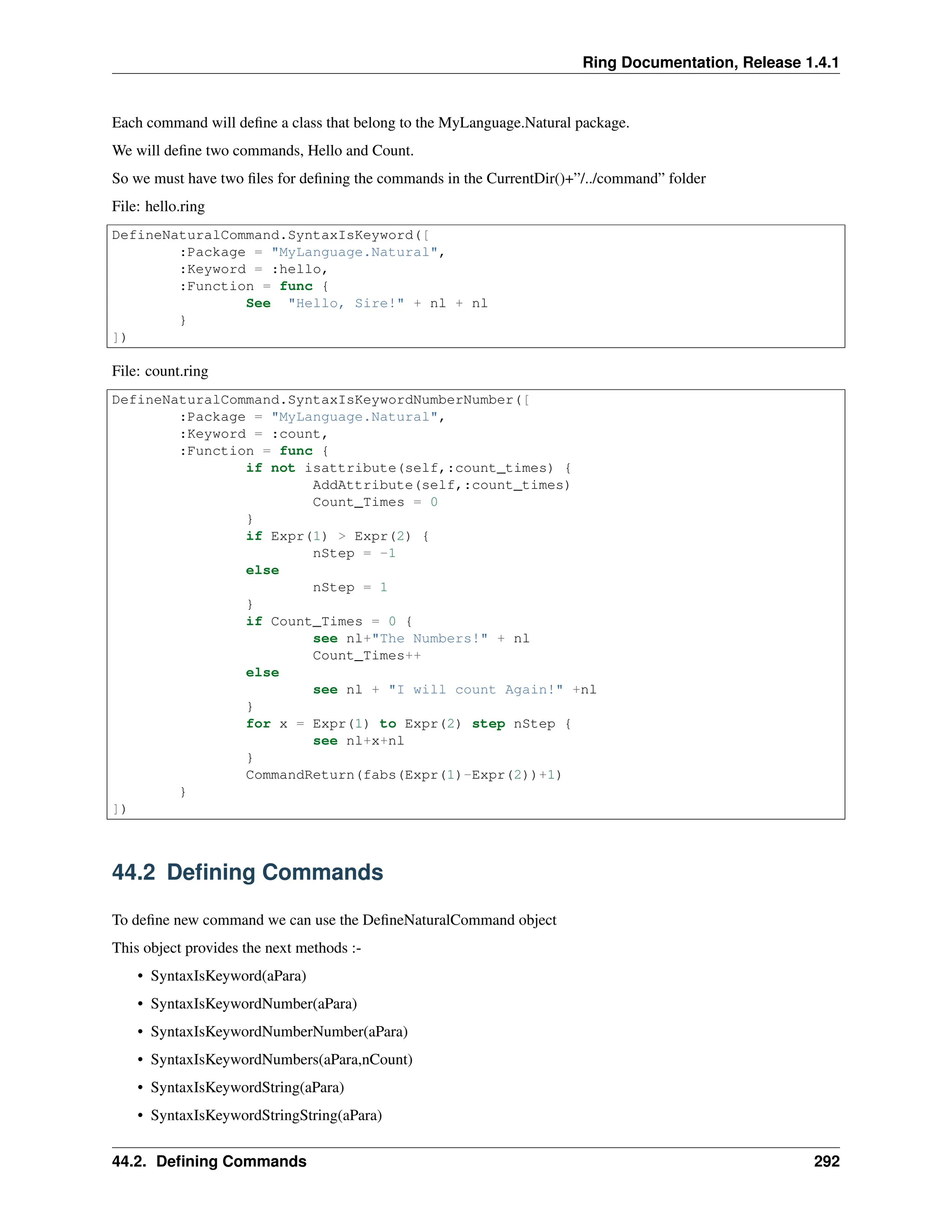 Ring Documentation, Release 1.4.1 Each command will define a class that belong to the MyLanguage.Natural package. We will define two commands, Hello and Count. So we must have two files for defining the commands in the CurrentDir()+”/../command” folder File: hello.ring DefineNaturalCommand.SyntaxIsKeyword([ :Package = "MyLanguage.Natural", :Keyword = :hello, :Function = func { See "Hello, Sire!" + nl + nl } ]) File: count.ring DefineNaturalCommand.SyntaxIsKeywordNumberNumber([ :Package = "MyLanguage.Natural", :Keyword = :count, :Function = func { if not isattribute(self,:count_times) { AddAttribute(self,:count_times) Count_Times = 0 } if Expr(1) > Expr(2) { nStep = -1 else nStep = 1 } if Count_Times = 0 { see nl+"The Numbers!" + nl Count_Times++ else see nl + "I will count Again!" +nl } for x = Expr(1) to Expr(2) step nStep { see nl+x+nl } CommandReturn(fabs(Expr(1)-Expr(2))+1) } ]) 44.2 Defining Commands To define new command we can use the DefineNaturalCommand object This object provides the next methods :- • SyntaxIsKeyword(aPara) • SyntaxIsKeywordNumber(aPara) • SyntaxIsKeywordNumberNumber(aPara) • SyntaxIsKeywordNumbers(aPara,nCount) • SyntaxIsKeywordString(aPara) • SyntaxIsKeywordStringString(aPara) 44.2. Defining Commands 292 