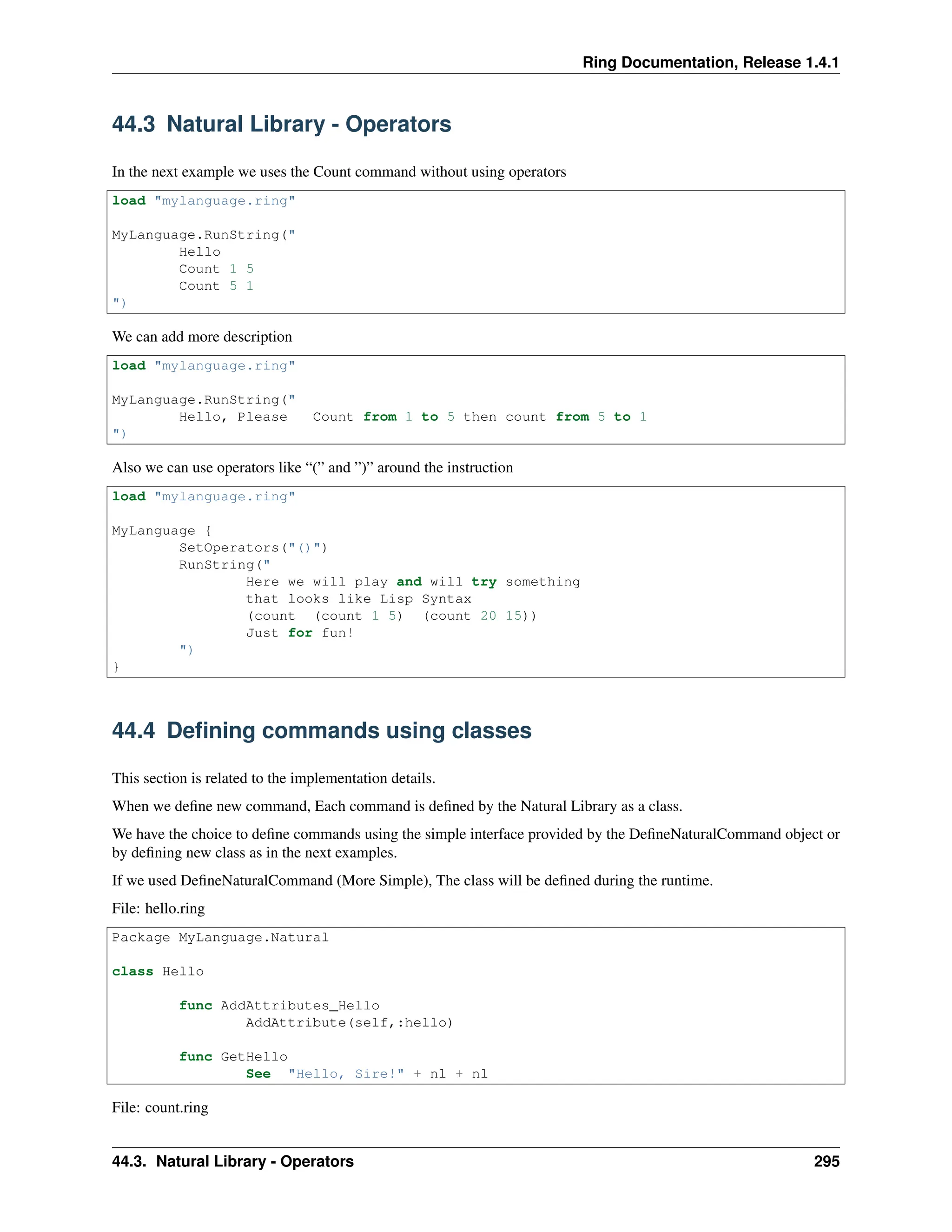 Ring Documentation, Release 1.4.1 44.3 Natural Library - Operators In the next example we uses the Count command without using operators load "mylanguage.ring" MyLanguage.RunString(" Hello Count 1 5 Count 5 1 ") We can add more description load "mylanguage.ring" MyLanguage.RunString(" Hello, Please Count from 1 to 5 then count from 5 to 1 ") Also we can use operators like “(” and ”)” around the instruction load "mylanguage.ring" MyLanguage { SetOperators("()") RunString(" Here we will play and will try something that looks like Lisp Syntax (count (count 1 5) (count 20 15)) Just for fun! ") } 44.4 Defining commands using classes This section is related to the implementation details. When we define new command, Each command is defined by the Natural Library as a class. We have the choice to define commands using the simple interface provided by the DefineNaturalCommand object or by defining new class as in the next examples. If we used DefineNaturalCommand (More Simple), The class will be defined during the runtime. File: hello.ring Package MyLanguage.Natural class Hello func AddAttributes_Hello AddAttribute(self,:hello) func GetHello See "Hello, Sire!" + nl + nl File: count.ring 44.3. Natural Library - Operators 295 