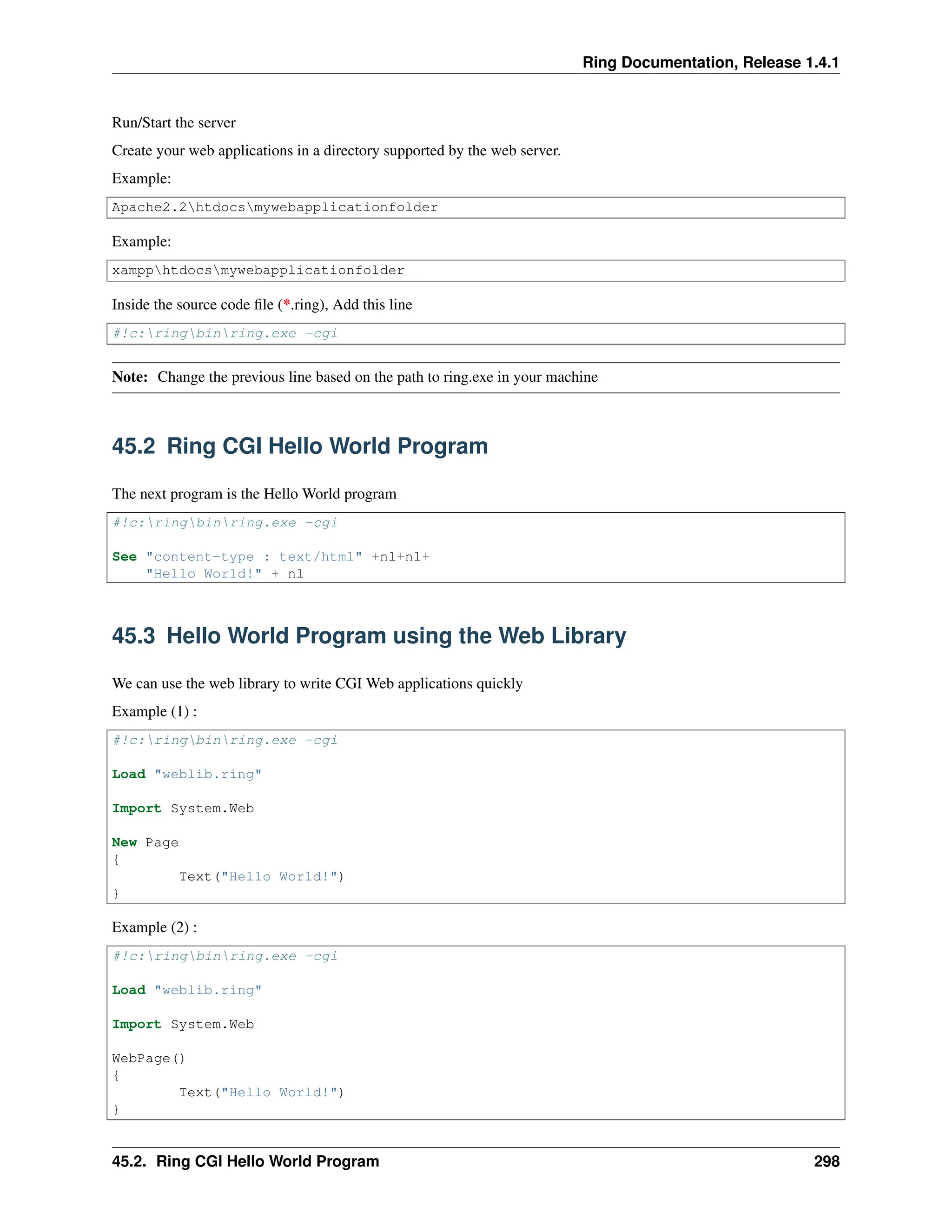 Ring Documentation, Release 1.4.1 Run/Start the server Create your web applications in a directory supported by the web server. Example: Apache2.2htdocsmywebapplicationfolder Example: xampphtdocsmywebapplicationfolder Inside the source code file (*.ring), Add this line #!c:ringbinring.exe -cgi Note: Change the previous line based on the path to ring.exe in your machine 45.2 Ring CGI Hello World Program The next program is the Hello World program #!c:ringbinring.exe -cgi See "content-type : text/html" +nl+nl+ "Hello World!" + nl 45.3 Hello World Program using the Web Library We can use the web library to write CGI Web applications quickly Example (1) : #!c:ringbinring.exe -cgi Load "weblib.ring" Import System.Web New Page { Text("Hello World!") } Example (2) : #!c:ringbinring.exe -cgi Load "weblib.ring" Import System.Web WebPage() { Text("Hello World!") } 45.2. Ring CGI Hello World Program 298 