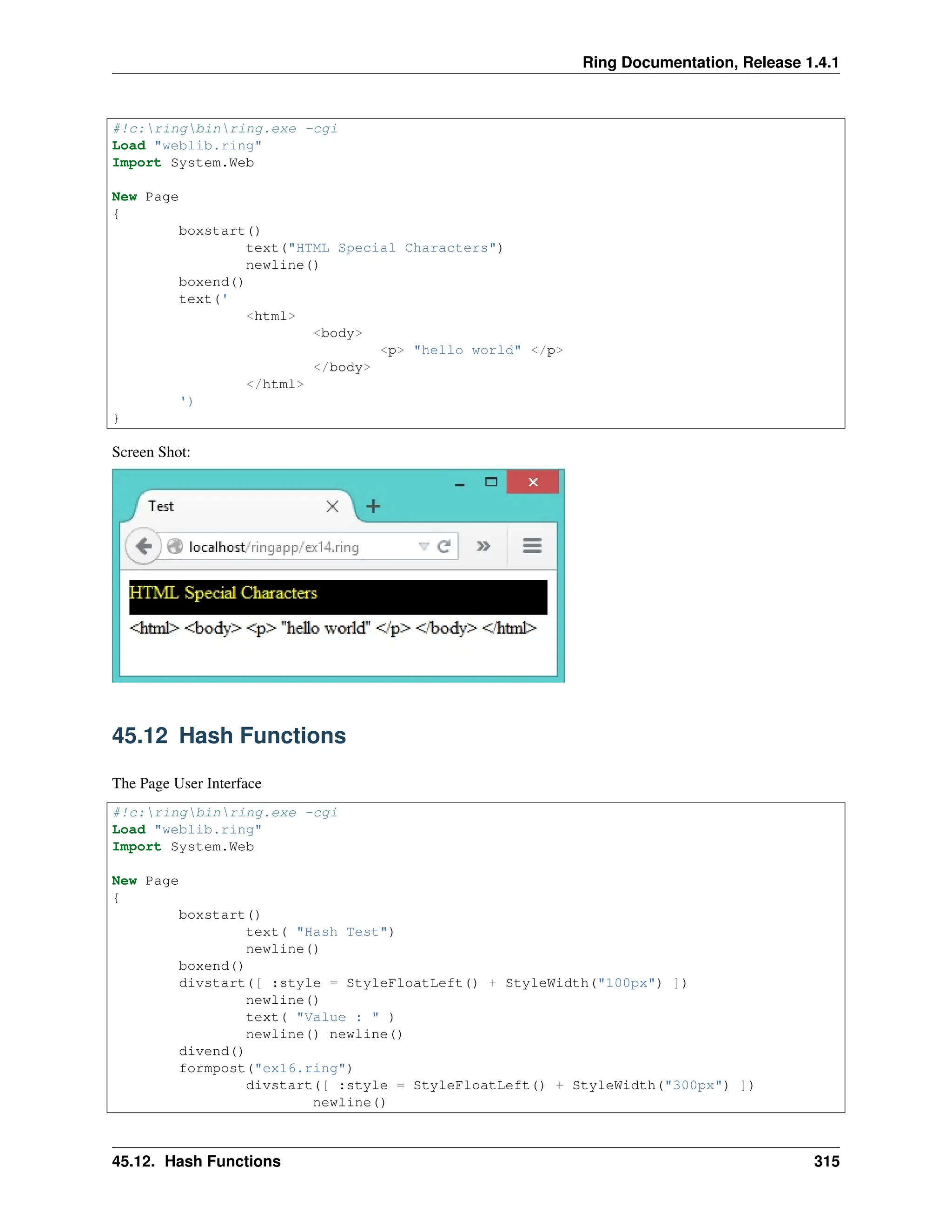 Ring Documentation, Release 1.4.1 #!c:ringbinring.exe -cgi Load "weblib.ring" Import System.Web New Page { boxstart() text("HTML Special Characters") newline() boxend() text(' <html> <body> <p> "hello world" </p> </body> </html> ') } Screen Shot: 45.12 Hash Functions The Page User Interface #!c:ringbinring.exe -cgi Load "weblib.ring" Import System.Web New Page { boxstart() text( "Hash Test") newline() boxend() divstart([ :style = StyleFloatLeft() + StyleWidth("100px") ]) newline() text( "Value : " ) newline() newline() divend() formpost("ex16.ring") divstart([ :style = StyleFloatLeft() + StyleWidth("300px") ]) newline() 45.12. Hash Functions 315 