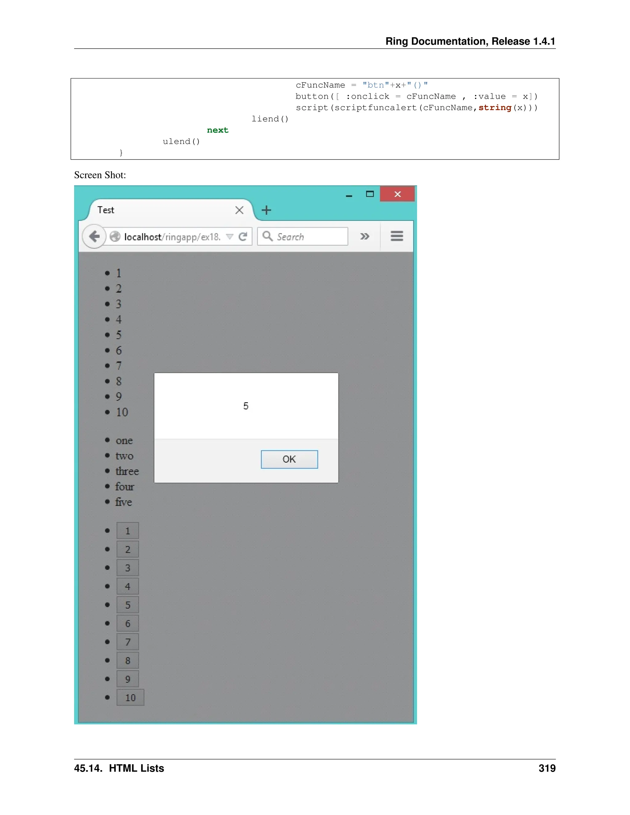 Ring Documentation, Release 1.4.1 cFuncName = "btn"+x+"()" button([ :onclick = cFuncName , :value = x]) script(scriptfuncalert(cFuncName,string(x))) liend() next ulend() } Screen Shot: 45.14. HTML Lists 319 
