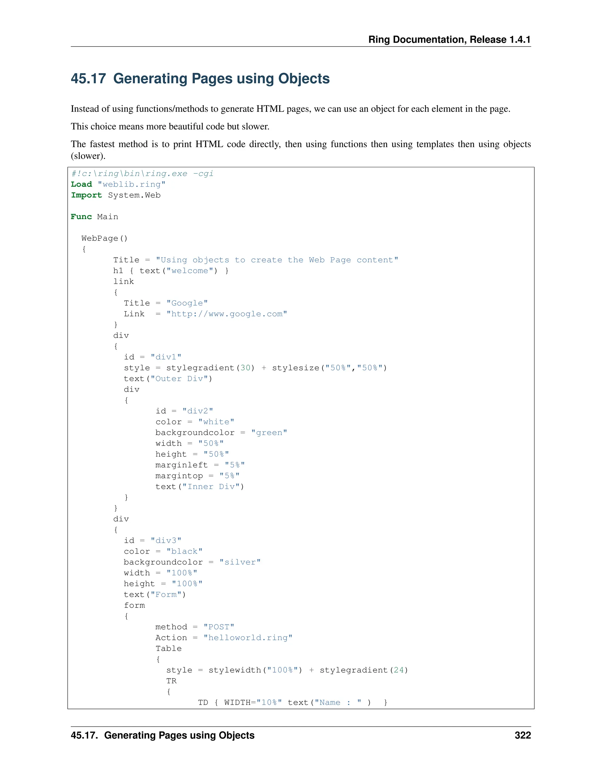 Ring Documentation, Release 1.4.1 45.17 Generating Pages using Objects Instead of using functions/methods to generate HTML pages, we can use an object for each element in the page. This choice means more beautiful code but slower. The fastest method is to print HTML code directly, then using functions then using templates then using objects (slower). #!c:ringbinring.exe -cgi Load "weblib.ring" Import System.Web Func Main WebPage() { Title = "Using objects to create the Web Page content" h1 { text("welcome") } link { Title = "Google" Link = "http://www.google.com" } div { id = "div1" style = stylegradient(30) + stylesize("50%","50%") text("Outer Div") div { id = "div2" color = "white" backgroundcolor = "green" width = "50%" height = "50%" marginleft = "5%" margintop = "5%" text("Inner Div") } } div { id = "div3" color = "black" backgroundcolor = "silver" width = "100%" height = "100%" text("Form") form { method = "POST" Action = "helloworld.ring" Table { style = stylewidth("100%") + stylegradient(24) TR { TD { WIDTH="10%" text("Name : " ) } 45.17. Generating Pages using Objects 322 