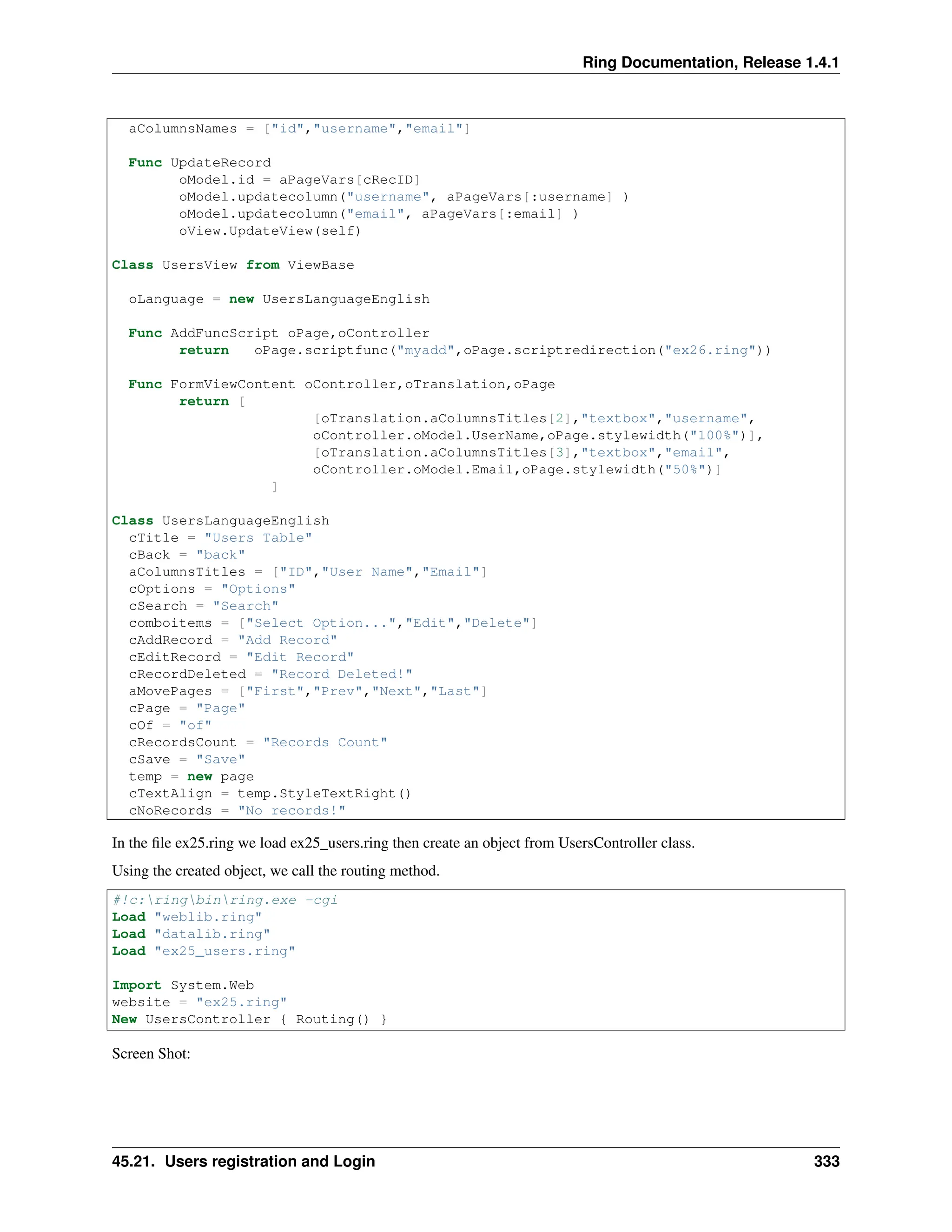 Ring Documentation, Release 1.4.1 aColumnsNames = ["id","username","email"] Func UpdateRecord oModel.id = aPageVars[cRecID] oModel.updatecolumn("username", aPageVars[:username] ) oModel.updatecolumn("email", aPageVars[:email] ) oView.UpdateView(self) Class UsersView from ViewBase oLanguage = new UsersLanguageEnglish Func AddFuncScript oPage,oController return oPage.scriptfunc("myadd",oPage.scriptredirection("ex26.ring")) Func FormViewContent oController,oTranslation,oPage return [ [oTranslation.aColumnsTitles[2],"textbox","username", oController.oModel.UserName,oPage.stylewidth("100%")], [oTranslation.aColumnsTitles[3],"textbox","email", oController.oModel.Email,oPage.stylewidth("50%")] ] Class UsersLanguageEnglish cTitle = "Users Table" cBack = "back" aColumnsTitles = ["ID","User Name","Email"] cOptions = "Options" cSearch = "Search" comboitems = ["Select Option...","Edit","Delete"] cAddRecord = "Add Record" cEditRecord = "Edit Record" cRecordDeleted = "Record Deleted!" aMovePages = ["First","Prev","Next","Last"] cPage = "Page" cOf = "of" cRecordsCount = "Records Count" cSave = "Save" temp = new page cTextAlign = temp.StyleTextRight() cNoRecords = "No records!" In the file ex25.ring we load ex25_users.ring then create an object from UsersController class. Using the created object, we call the routing method. #!c:ringbinring.exe -cgi Load "weblib.ring" Load "datalib.ring" Load "ex25_users.ring" Import System.Web website = "ex25.ring" New UsersController { Routing() } Screen Shot: 45.21. Users registration and Login 333 
