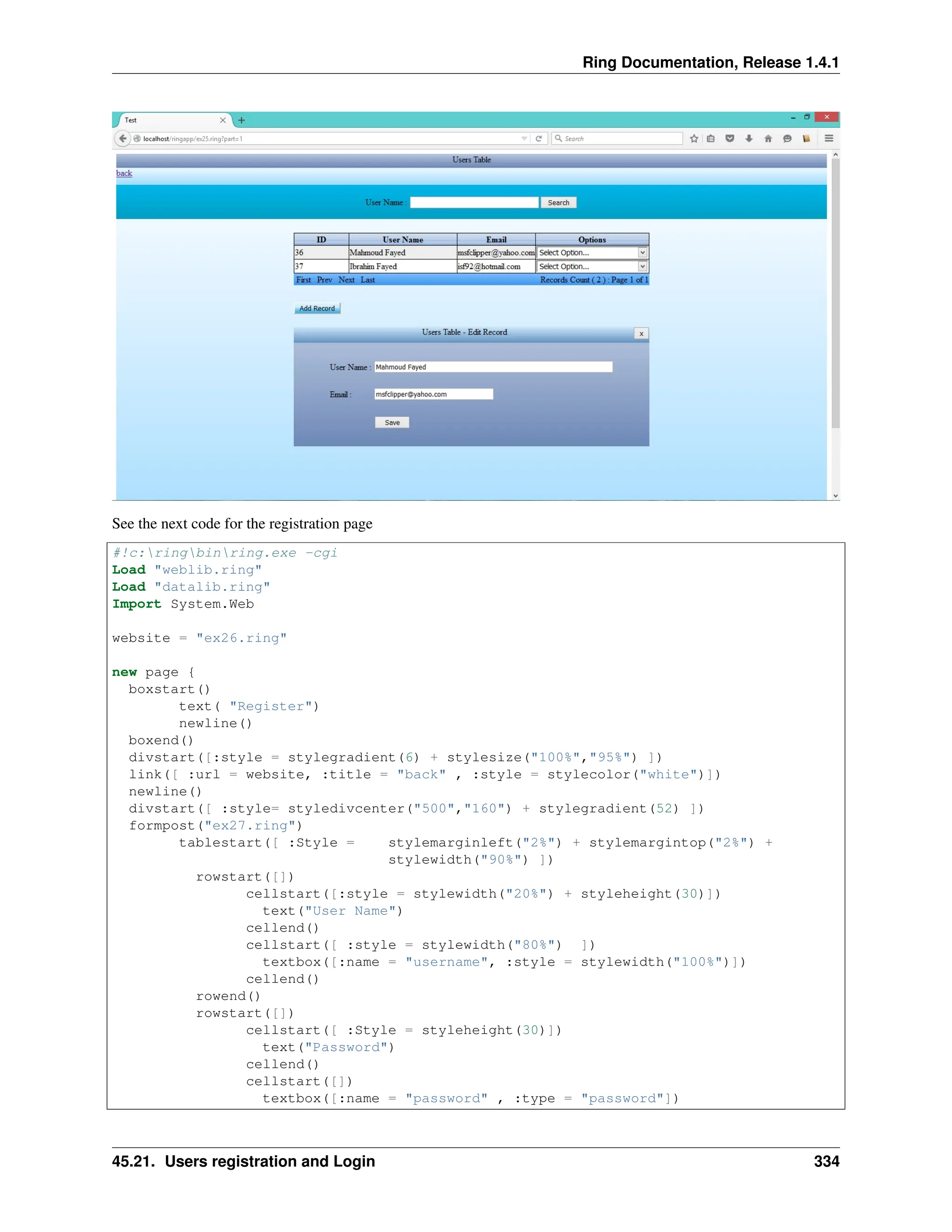 Ring Documentation, Release 1.4.1 See the next code for the registration page #!c:ringbinring.exe -cgi Load "weblib.ring" Load "datalib.ring" Import System.Web website = "ex26.ring" new page { boxstart() text( "Register") newline() boxend() divstart([:style = stylegradient(6) + stylesize("100%","95%") ]) link([ :url = website, :title = "back" , :style = stylecolor("white")]) newline() divstart([ :style= styledivcenter("500","160") + stylegradient(52) ]) formpost("ex27.ring") tablestart([ :Style = stylemarginleft("2%") + stylemargintop("2%") + stylewidth("90%") ]) rowstart([]) cellstart([:style = stylewidth("20%") + styleheight(30)]) text("User Name") cellend() cellstart([ :style = stylewidth("80%") ]) textbox([:name = "username", :style = stylewidth("100%")]) cellend() rowend() rowstart([]) cellstart([ :Style = styleheight(30)]) text("Password") cellend() cellstart([]) textbox([:name = "password" , :type = "password"]) 45.21. Users registration and Login 334 