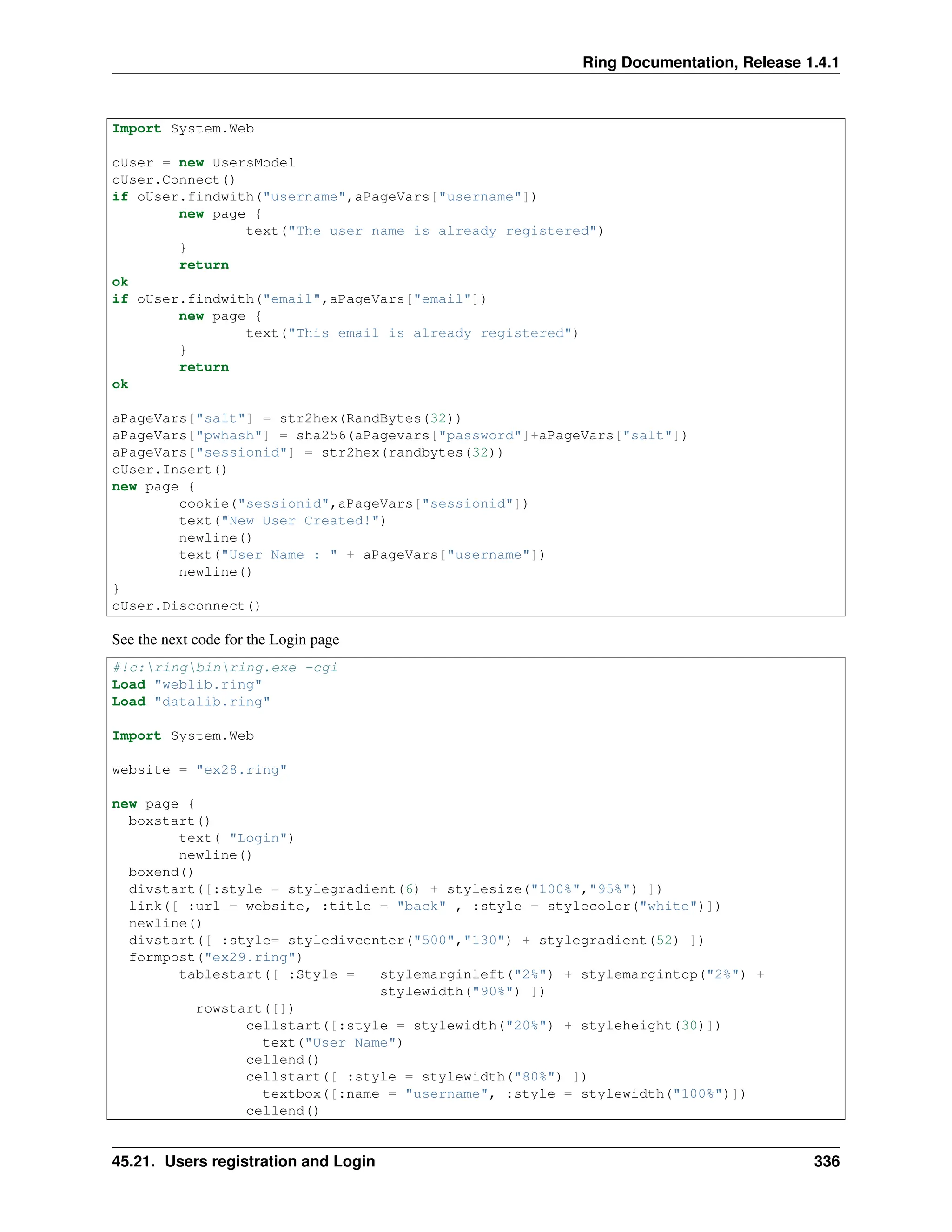 Ring Documentation, Release 1.4.1 Import System.Web oUser = new UsersModel oUser.Connect() if oUser.findwith("username",aPageVars["username"]) new page { text("The user name is already registered") } return ok if oUser.findwith("email",aPageVars["email"]) new page { text("This email is already registered") } return ok aPageVars["salt"] = str2hex(RandBytes(32)) aPageVars["pwhash"] = sha256(aPagevars["password"]+aPageVars["salt"]) aPageVars["sessionid"] = str2hex(randbytes(32)) oUser.Insert() new page { cookie("sessionid",aPageVars["sessionid"]) text("New User Created!") newline() text("User Name : " + aPageVars["username"]) newline() } oUser.Disconnect() See the next code for the Login page #!c:ringbinring.exe -cgi Load "weblib.ring" Load "datalib.ring" Import System.Web website = "ex28.ring" new page { boxstart() text( "Login") newline() boxend() divstart([:style = stylegradient(6) + stylesize("100%","95%") ]) link([ :url = website, :title = "back" , :style = stylecolor("white")]) newline() divstart([ :style= styledivcenter("500","130") + stylegradient(52) ]) formpost("ex29.ring") tablestart([ :Style = stylemarginleft("2%") + stylemargintop("2%") + stylewidth("90%") ]) rowstart([]) cellstart([:style = stylewidth("20%") + styleheight(30)]) text("User Name") cellend() cellstart([ :style = stylewidth("80%") ]) textbox([:name = "username", :style = stylewidth("100%")]) cellend() 45.21. Users registration and Login 336 
