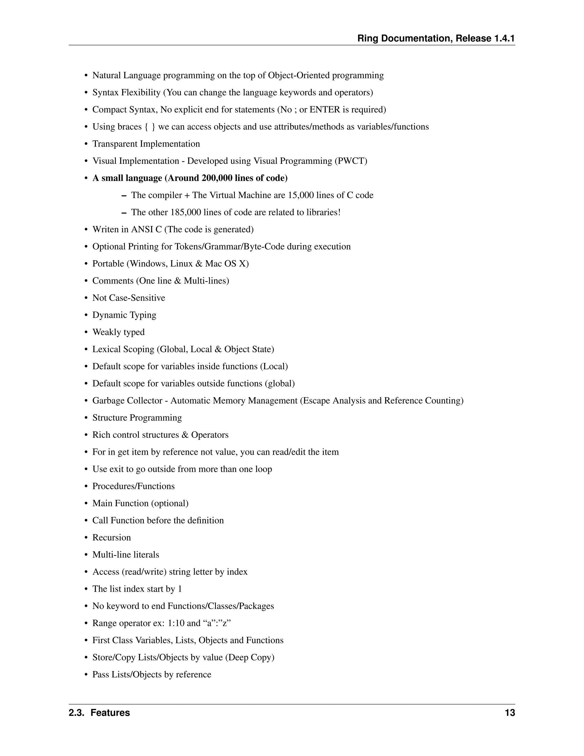 Ring Documentation, Release 1.4.1 • Natural Language programming on the top of Object-Oriented programming • Syntax Flexibility (You can change the language keywords and operators) • Compact Syntax, No explicit end for statements (No ; or ENTER is required) • Using braces { } we can access objects and use attributes/methods as variables/functions • Transparent Implementation • Visual Implementation - Developed using Visual Programming (PWCT) • A small language (Around 200,000 lines of code) – The compiler + The Virtual Machine are 15,000 lines of C code – The other 185,000 lines of code are related to libraries! • Writen in ANSI C (The code is generated) • Optional Printing for Tokens/Grammar/Byte-Code during execution • Portable (Windows, Linux & Mac OS X) • Comments (One line & Multi-lines) • Not Case-Sensitive • Dynamic Typing • Weakly typed • Lexical Scoping (Global, Local & Object State) • Default scope for variables inside functions (Local) • Default scope for variables outside functions (global) • Garbage Collector - Automatic Memory Management (Escape Analysis and Reference Counting) • Structure Programming • Rich control structures & Operators • For in get item by reference not value, you can read/edit the item • Use exit to go outside from more than one loop • Procedures/Functions • Main Function (optional) • Call Function before the definition • Recursion • Multi-line literals • Access (read/write) string letter by index • The list index start by 1 • No keyword to end Functions/Classes/Packages • Range operator ex: 1:10 and “a”:”z” • First Class Variables, Lists, Objects and Functions • Store/Copy Lists/Objects by value (Deep Copy) • Pass Lists/Objects by reference 2.3. Features 13 