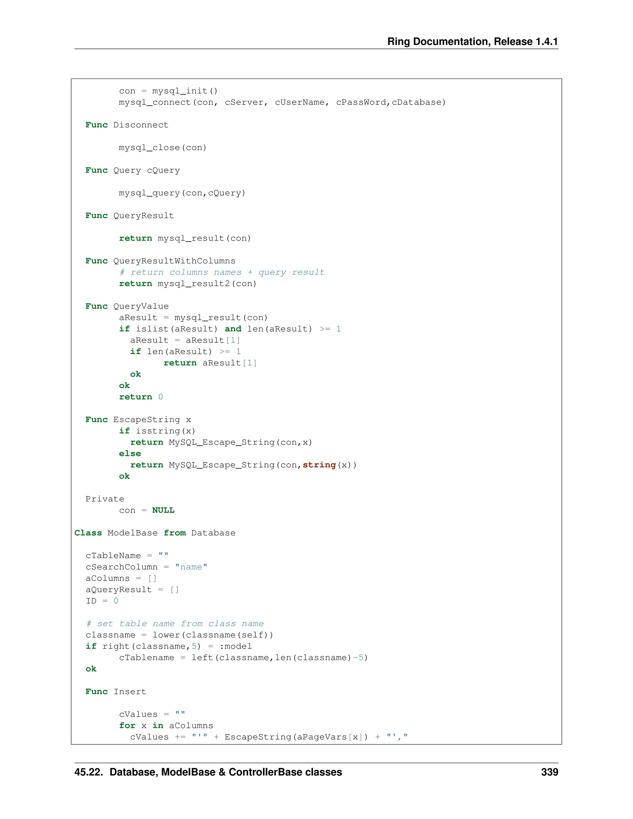 Ring Documentation, Release 1.4.1 con = mysql_init() mysql_connect(con, cServer, cUserName, cPassWord,cDatabase) Func Disconnect mysql_close(con) Func Query cQuery mysql_query(con,cQuery) Func QueryResult return mysql_result(con) Func QueryResultWithColumns # return columns names + query result return mysql_result2(con) Func QueryValue aResult = mysql_result(con) if islist(aResult) and len(aResult) >= 1 aResult = aResult[1] if len(aResult) >= 1 return aResult[1] ok ok return 0 Func EscapeString x if isstring(x) return MySQL_Escape_String(con,x) else return MySQL_Escape_String(con,string(x)) ok Private con = NULL Class ModelBase from Database cTableName = "" cSearchColumn = "name" aColumns = [] aQueryResult = [] ID = 0 # set table name from class name classname = lower(classname(self)) if right(classname,5) = :model cTablename = left(classname,len(classname)-5) ok Func Insert cValues = "" for x in aColumns cValues += "'" + EscapeString(aPageVars[x]) + "'," 45.22. Database, ModelBase & ControllerBase classes 339 