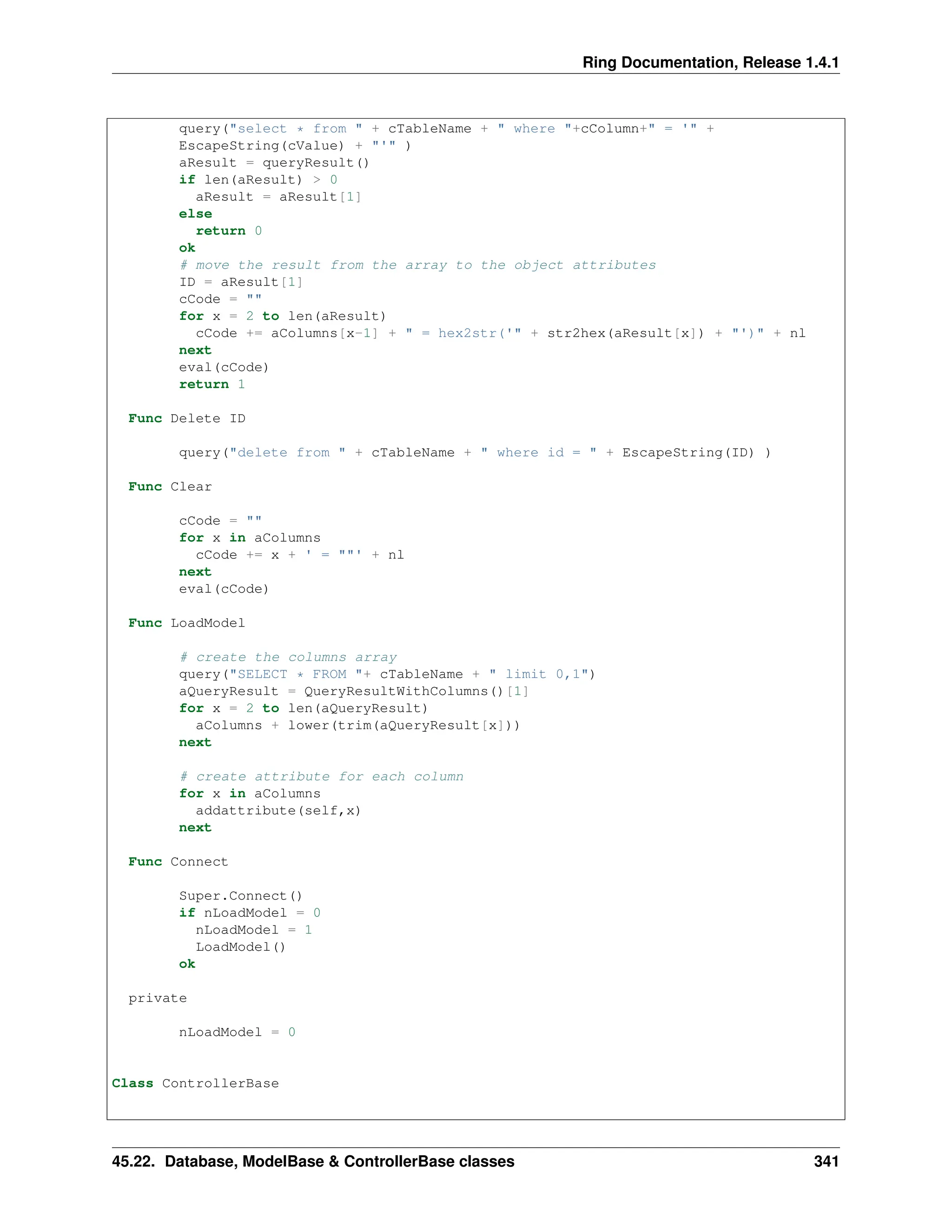 Ring Documentation, Release 1.4.1 query("select * from " + cTableName + " where "+cColumn+" = '" + EscapeString(cValue) + "'" ) aResult = queryResult() if len(aResult) > 0 aResult = aResult[1] else return 0 ok # move the result from the array to the object attributes ID = aResult[1] cCode = "" for x = 2 to len(aResult) cCode += aColumns[x-1] + " = hex2str('" + str2hex(aResult[x]) + "')" + nl next eval(cCode) return 1 Func Delete ID query("delete from " + cTableName + " where id = " + EscapeString(ID) ) Func Clear cCode = "" for x in aColumns cCode += x + ' = ""' + nl next eval(cCode) Func LoadModel # create the columns array query("SELECT * FROM "+ cTableName + " limit 0,1") aQueryResult = QueryResultWithColumns()[1] for x = 2 to len(aQueryResult) aColumns + lower(trim(aQueryResult[x])) next # create attribute for each column for x in aColumns addattribute(self,x) next Func Connect Super.Connect() if nLoadModel = 0 nLoadModel = 1 LoadModel() ok private nLoadModel = 0 Class ControllerBase 45.22. Database, ModelBase & ControllerBase classes 341 