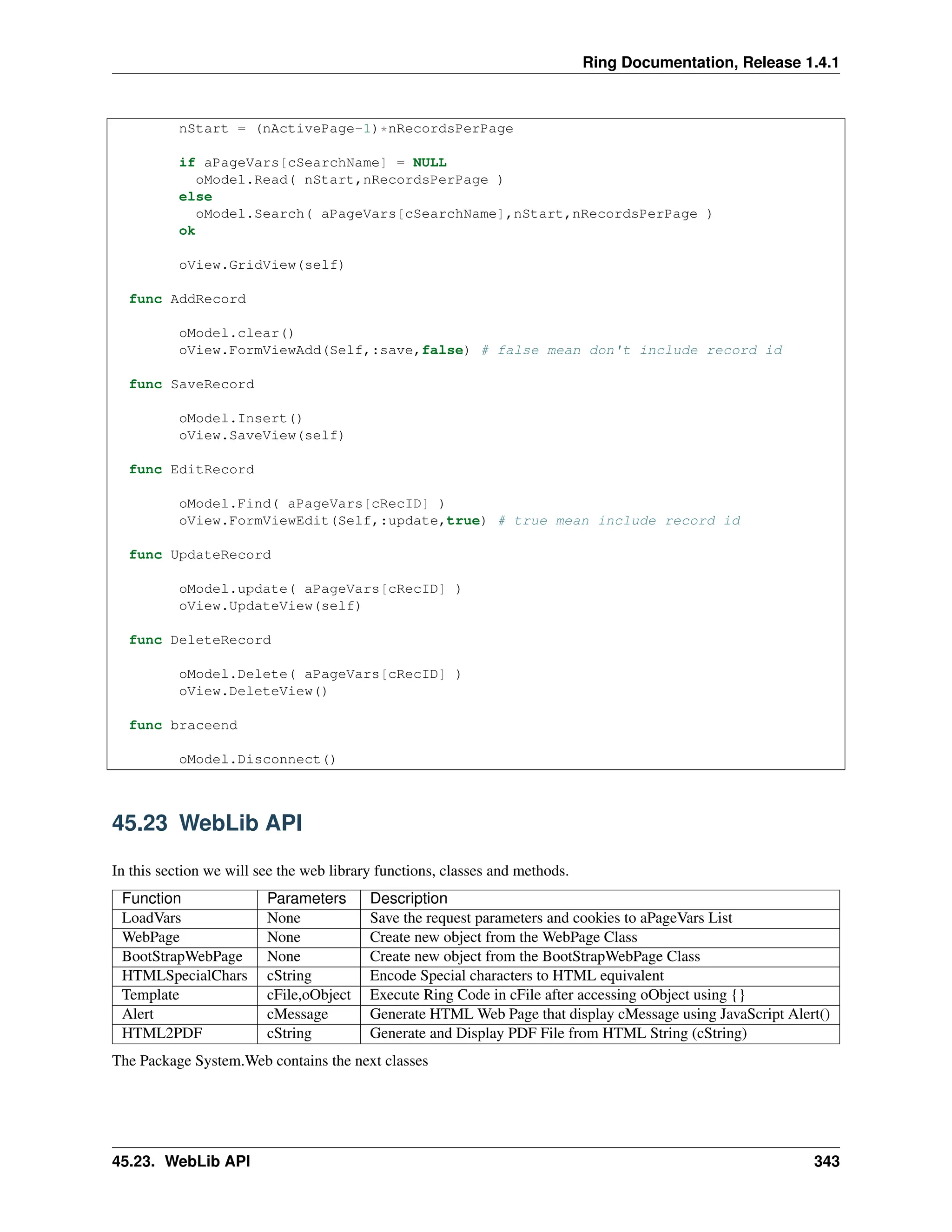 Ring Documentation, Release 1.4.1 nStart = (nActivePage-1)*nRecordsPerPage if aPageVars[cSearchName] = NULL oModel.Read( nStart,nRecordsPerPage ) else oModel.Search( aPageVars[cSearchName],nStart,nRecordsPerPage ) ok oView.GridView(self) func AddRecord oModel.clear() oView.FormViewAdd(Self,:save,false) # false mean don't include record id func SaveRecord oModel.Insert() oView.SaveView(self) func EditRecord oModel.Find( aPageVars[cRecID] ) oView.FormViewEdit(Self,:update,true) # true mean include record id func UpdateRecord oModel.update( aPageVars[cRecID] ) oView.UpdateView(self) func DeleteRecord oModel.Delete( aPageVars[cRecID] ) oView.DeleteView() func braceend oModel.Disconnect() 45.23 WebLib API In this section we will see the web library functions, classes and methods. Function Parameters Description LoadVars None Save the request parameters and cookies to aPageVars List WebPage None Create new object from the WebPage Class BootStrapWebPage None Create new object from the BootStrapWebPage Class HTMLSpecialChars cString Encode Special characters to HTML equivalent Template cFile,oObject Execute Ring Code in cFile after accessing oObject using {} Alert cMessage Generate HTML Web Page that display cMessage using JavaScript Alert() HTML2PDF cString Generate and Display PDF File from HTML String (cString) The Package System.Web contains the next classes 45.23. WebLib API 343 