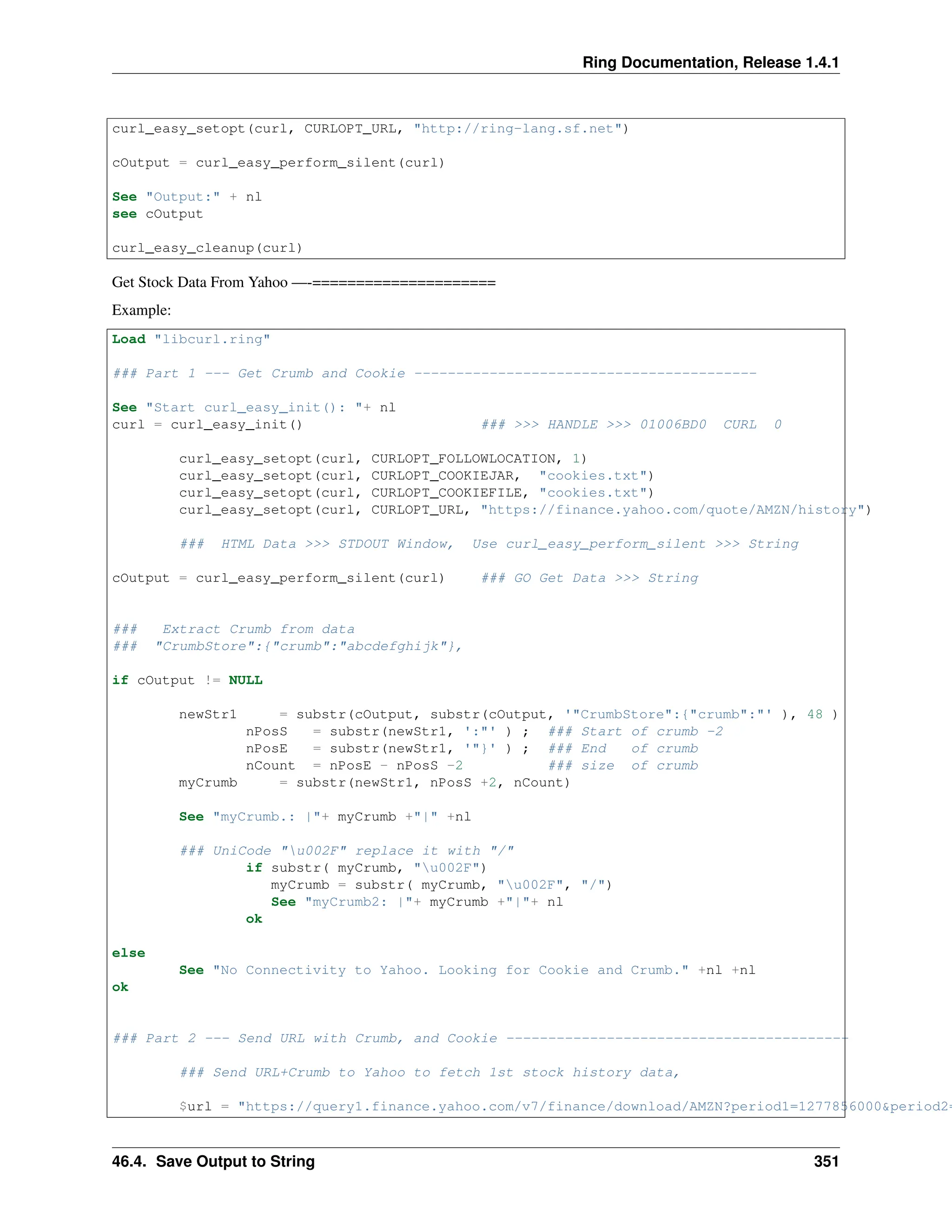 Ring Documentation, Release 1.4.1 curl_easy_setopt(curl, CURLOPT_URL, "http://ring-lang.sf.net") cOutput = curl_easy_perform_silent(curl) See "Output:" + nl see cOutput curl_easy_cleanup(curl) Get Stock Data From Yahoo —-===================== Example: Load "libcurl.ring" ### Part 1 --- Get Crumb and Cookie ----------------------------------------- See "Start curl_easy_init(): "+ nl curl = curl_easy_init() ### >>> HANDLE >>> 01006BD0 CURL 0 curl_easy_setopt(curl, CURLOPT_FOLLOWLOCATION, 1) curl_easy_setopt(curl, CURLOPT_COOKIEJAR, "cookies.txt") curl_easy_setopt(curl, CURLOPT_COOKIEFILE, "cookies.txt") curl_easy_setopt(curl, CURLOPT_URL, "https://finance.yahoo.com/quote/AMZN/history") ### HTML Data >>> STDOUT Window, Use curl_easy_perform_silent >>> String cOutput = curl_easy_perform_silent(curl) ### GO Get Data >>> String ### Extract Crumb from data ### "CrumbStore":{"crumb":"abcdefghijk"}, if cOutput != NULL newStr1 = substr(cOutput, substr(cOutput, '"CrumbStore":{"crumb":"' ), 48 ) nPosS = substr(newStr1, ':"' ) ; ### Start of crumb -2 nPosE = substr(newStr1, '"}' ) ; ### End of crumb nCount = nPosE - nPosS -2 ### size of crumb myCrumb = substr(newStr1, nPosS +2, nCount) See "myCrumb.: |"+ myCrumb +"|" +nl ### UniCode "u002F" replace it with "/" if substr( myCrumb, "u002F") myCrumb = substr( myCrumb, "u002F", "/") See "myCrumb2: |"+ myCrumb +"|"+ nl ok else See "No Connectivity to Yahoo. Looking for Cookie and Crumb." +nl +nl ok ### Part 2 --- Send URL with Crumb, and Cookie ----------------------------------------- ### Send URL+Crumb to Yahoo to fetch 1st stock history data, $url = "https://query1.finance.yahoo.com/v7/finance/download/AMZN?period1=1277856000&period2= 46.4. Save Output to String 351 