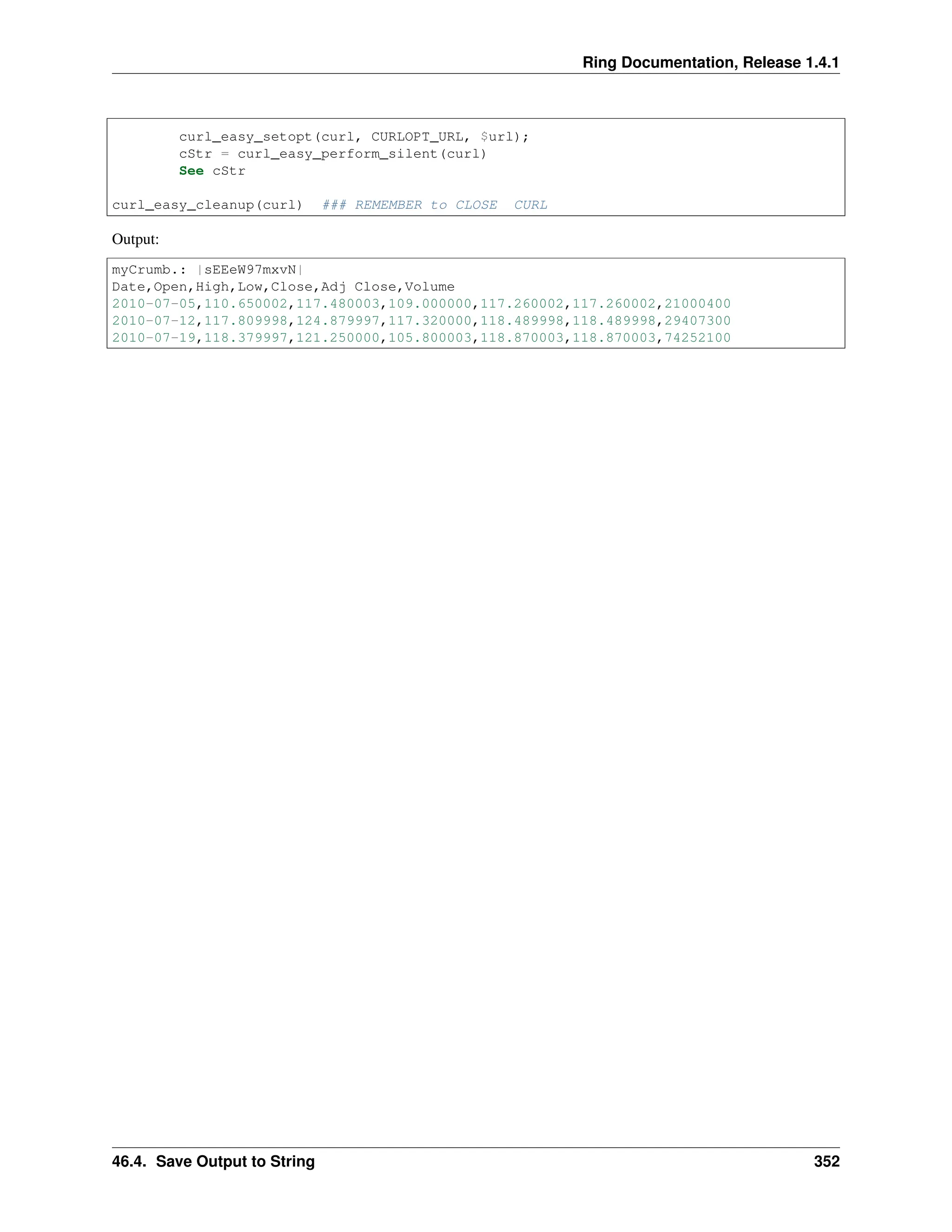 Ring Documentation, Release 1.4.1 curl_easy_setopt(curl, CURLOPT_URL, $url); cStr = curl_easy_perform_silent(curl) See cStr curl_easy_cleanup(curl) ### REMEMBER to CLOSE CURL Output: myCrumb.: |sEEeW97mxvN| Date,Open,High,Low,Close,Adj Close,Volume 2010-07-05,110.650002,117.480003,109.000000,117.260002,117.260002,21000400 2010-07-12,117.809998,124.879997,117.320000,118.489998,118.489998,29407300 2010-07-19,118.379997,121.250000,105.800003,118.870003,118.870003,74252100 46.4. Save Output to String 352 