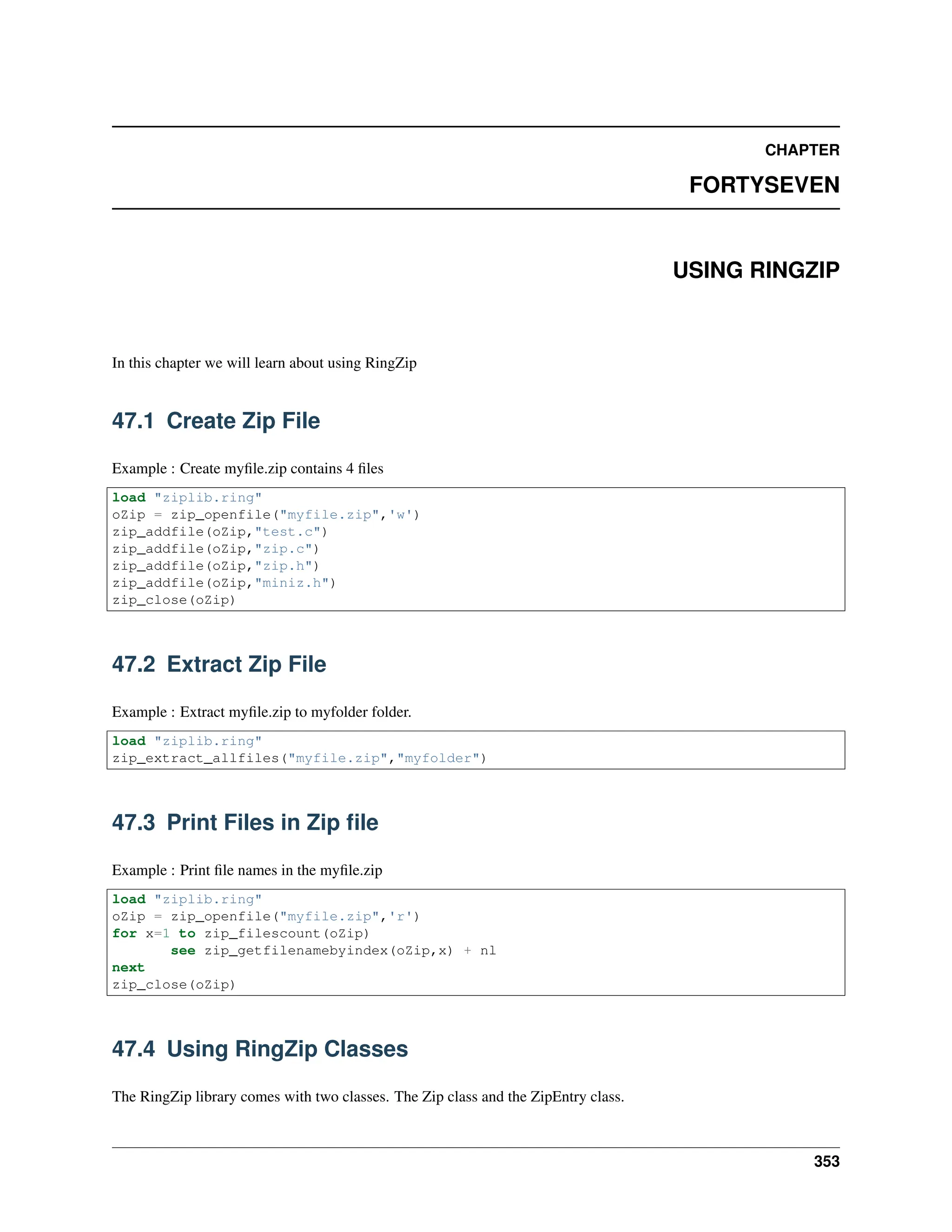 CHAPTER FORTYSEVEN USING RINGZIP In this chapter we will learn about using RingZip 47.1 Create Zip File Example : Create myfile.zip contains 4 files load "ziplib.ring" oZip = zip_openfile("myfile.zip",'w') zip_addfile(oZip,"test.c") zip_addfile(oZip,"zip.c") zip_addfile(oZip,"zip.h") zip_addfile(oZip,"miniz.h") zip_close(oZip) 47.2 Extract Zip File Example : Extract myfile.zip to myfolder folder. load "ziplib.ring" zip_extract_allfiles("myfile.zip","myfolder") 47.3 Print Files in Zip file Example : Print file names in the myfile.zip load "ziplib.ring" oZip = zip_openfile("myfile.zip",'r') for x=1 to zip_filescount(oZip) see zip_getfilenamebyindex(oZip,x) + nl next zip_close(oZip) 47.4 Using RingZip Classes The RingZip library comes with two classes. The Zip class and the ZipEntry class. 353 
