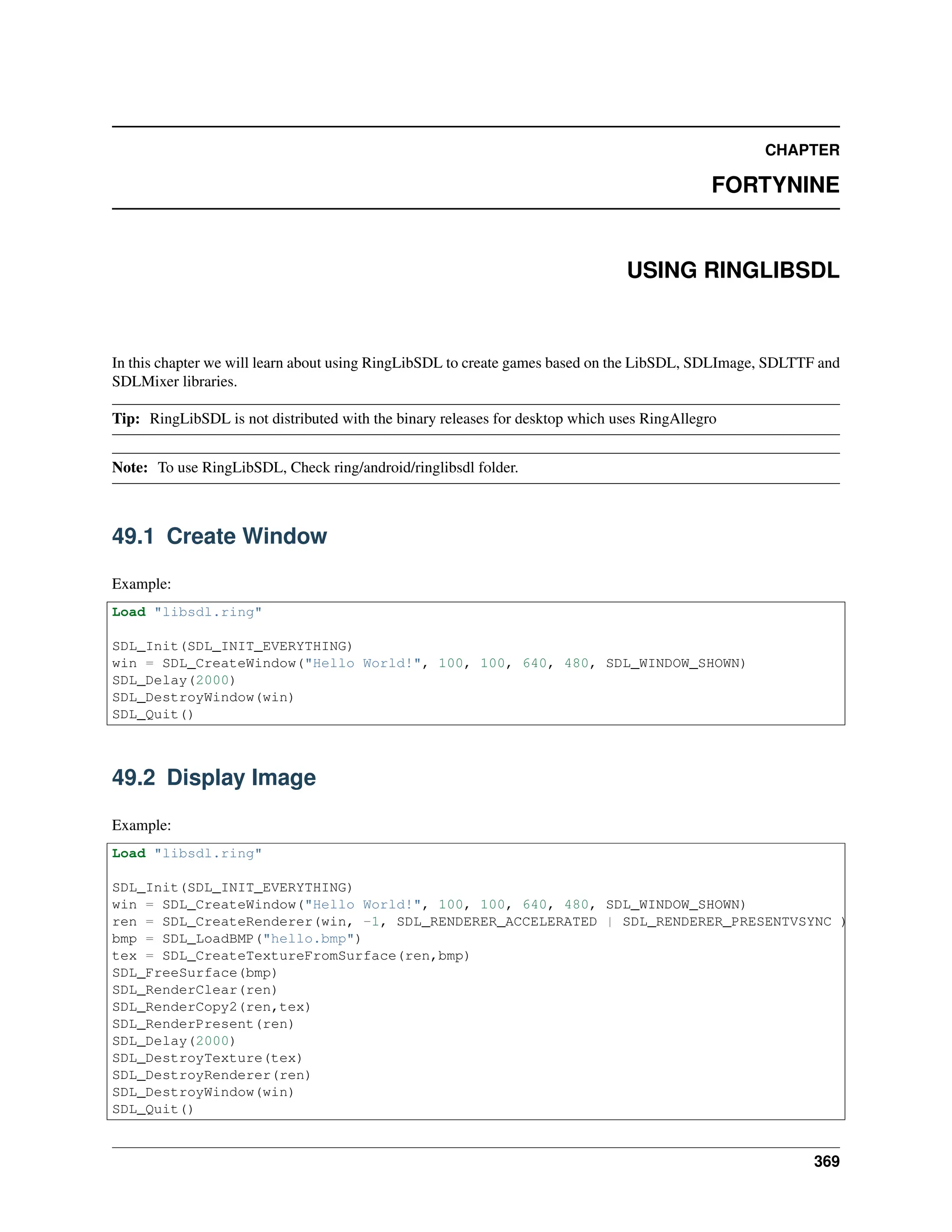 CHAPTER FORTYNINE USING RINGLIBSDL In this chapter we will learn about using RingLibSDL to create games based on the LibSDL, SDLImage, SDLTTF and SDLMixer libraries. Tip: RingLibSDL is not distributed with the binary releases for desktop which uses RingAllegro Note: To use RingLibSDL, Check ring/android/ringlibsdl folder. 49.1 Create Window Example: Load "libsdl.ring" SDL_Init(SDL_INIT_EVERYTHING) win = SDL_CreateWindow("Hello World!", 100, 100, 640, 480, SDL_WINDOW_SHOWN) SDL_Delay(2000) SDL_DestroyWindow(win) SDL_Quit() 49.2 Display Image Example: Load "libsdl.ring" SDL_Init(SDL_INIT_EVERYTHING) win = SDL_CreateWindow("Hello World!", 100, 100, 640, 480, SDL_WINDOW_SHOWN) ren = SDL_CreateRenderer(win, -1, SDL_RENDERER_ACCELERATED | SDL_RENDERER_PRESENTVSYNC ) bmp = SDL_LoadBMP("hello.bmp") tex = SDL_CreateTextureFromSurface(ren,bmp) SDL_FreeSurface(bmp) SDL_RenderClear(ren) SDL_RenderCopy2(ren,tex) SDL_RenderPresent(ren) SDL_Delay(2000) SDL_DestroyTexture(tex) SDL_DestroyRenderer(ren) SDL_DestroyWindow(win) SDL_Quit() 369 
