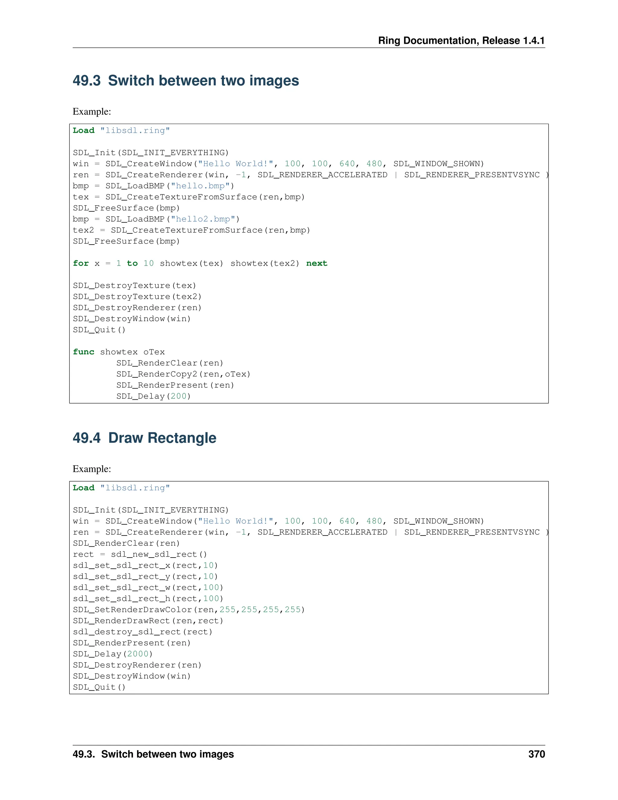 Ring Documentation, Release 1.4.1 49.3 Switch between two images Example: Load "libsdl.ring" SDL_Init(SDL_INIT_EVERYTHING) win = SDL_CreateWindow("Hello World!", 100, 100, 640, 480, SDL_WINDOW_SHOWN) ren = SDL_CreateRenderer(win, -1, SDL_RENDERER_ACCELERATED | SDL_RENDERER_PRESENTVSYNC ) bmp = SDL_LoadBMP("hello.bmp") tex = SDL_CreateTextureFromSurface(ren,bmp) SDL_FreeSurface(bmp) bmp = SDL_LoadBMP("hello2.bmp") tex2 = SDL_CreateTextureFromSurface(ren,bmp) SDL_FreeSurface(bmp) for x = 1 to 10 showtex(tex) showtex(tex2) next SDL_DestroyTexture(tex) SDL_DestroyTexture(tex2) SDL_DestroyRenderer(ren) SDL_DestroyWindow(win) SDL_Quit() func showtex oTex SDL_RenderClear(ren) SDL_RenderCopy2(ren,oTex) SDL_RenderPresent(ren) SDL_Delay(200) 49.4 Draw Rectangle Example: Load "libsdl.ring" SDL_Init(SDL_INIT_EVERYTHING) win = SDL_CreateWindow("Hello World!", 100, 100, 640, 480, SDL_WINDOW_SHOWN) ren = SDL_CreateRenderer(win, -1, SDL_RENDERER_ACCELERATED | SDL_RENDERER_PRESENTVSYNC ) SDL_RenderClear(ren) rect = sdl_new_sdl_rect() sdl_set_sdl_rect_x(rect,10) sdl_set_sdl_rect_y(rect,10) sdl_set_sdl_rect_w(rect,100) sdl_set_sdl_rect_h(rect,100) SDL_SetRenderDrawColor(ren,255,255,255,255) SDL_RenderDrawRect(ren,rect) sdl_destroy_sdl_rect(rect) SDL_RenderPresent(ren) SDL_Delay(2000) SDL_DestroyRenderer(ren) SDL_DestroyWindow(win) SDL_Quit() 49.3. Switch between two images 370 