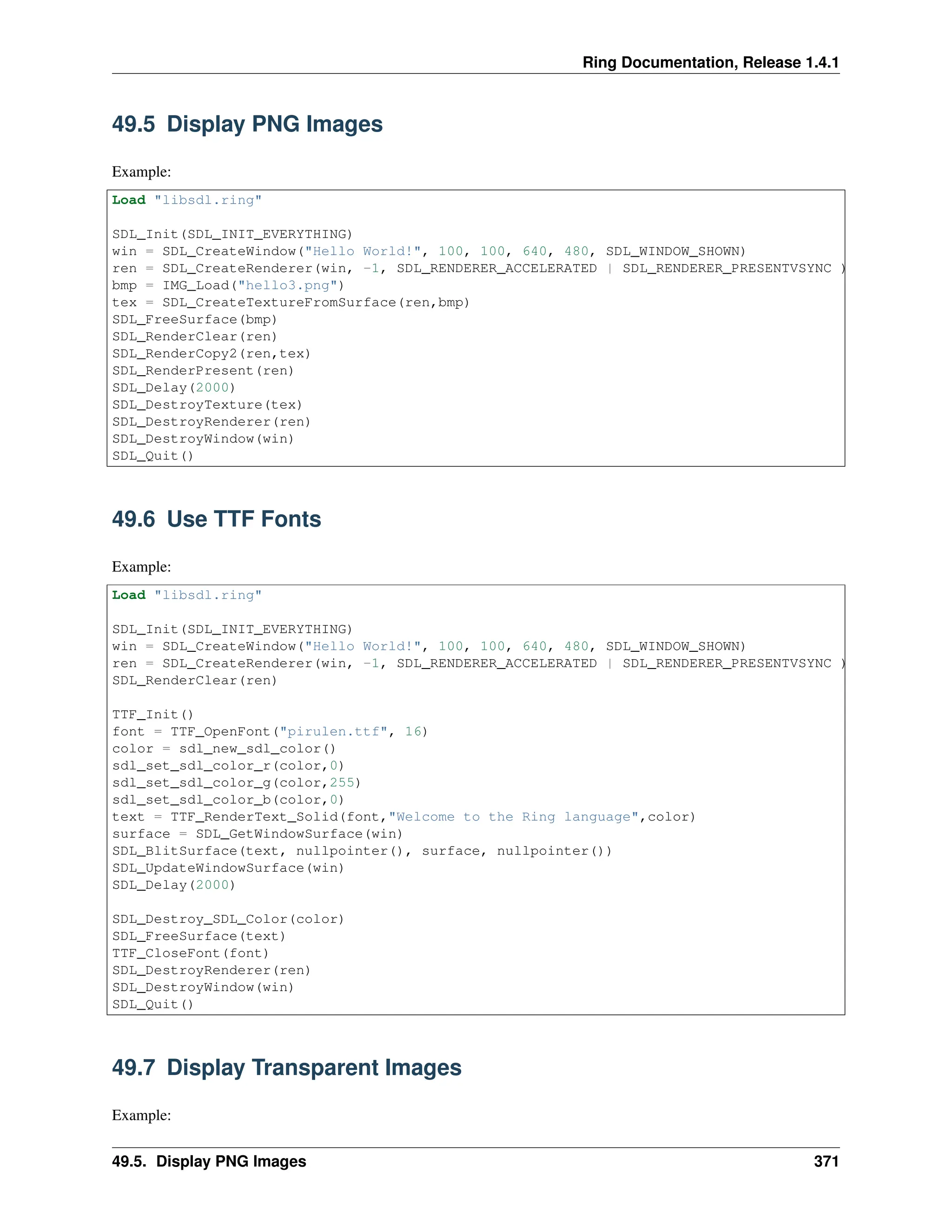 Ring Documentation, Release 1.4.1 49.5 Display PNG Images Example: Load "libsdl.ring" SDL_Init(SDL_INIT_EVERYTHING) win = SDL_CreateWindow("Hello World!", 100, 100, 640, 480, SDL_WINDOW_SHOWN) ren = SDL_CreateRenderer(win, -1, SDL_RENDERER_ACCELERATED | SDL_RENDERER_PRESENTVSYNC ) bmp = IMG_Load("hello3.png") tex = SDL_CreateTextureFromSurface(ren,bmp) SDL_FreeSurface(bmp) SDL_RenderClear(ren) SDL_RenderCopy2(ren,tex) SDL_RenderPresent(ren) SDL_Delay(2000) SDL_DestroyTexture(tex) SDL_DestroyRenderer(ren) SDL_DestroyWindow(win) SDL_Quit() 49.6 Use TTF Fonts Example: Load "libsdl.ring" SDL_Init(SDL_INIT_EVERYTHING) win = SDL_CreateWindow("Hello World!", 100, 100, 640, 480, SDL_WINDOW_SHOWN) ren = SDL_CreateRenderer(win, -1, SDL_RENDERER_ACCELERATED | SDL_RENDERER_PRESENTVSYNC ) SDL_RenderClear(ren) TTF_Init() font = TTF_OpenFont("pirulen.ttf", 16) color = sdl_new_sdl_color() sdl_set_sdl_color_r(color,0) sdl_set_sdl_color_g(color,255) sdl_set_sdl_color_b(color,0) text = TTF_RenderText_Solid(font,"Welcome to the Ring language",color) surface = SDL_GetWindowSurface(win) SDL_BlitSurface(text, nullpointer(), surface, nullpointer()) SDL_UpdateWindowSurface(win) SDL_Delay(2000) SDL_Destroy_SDL_Color(color) SDL_FreeSurface(text) TTF_CloseFont(font) SDL_DestroyRenderer(ren) SDL_DestroyWindow(win) SDL_Quit() 49.7 Display Transparent Images Example: 49.5. Display PNG Images 371 