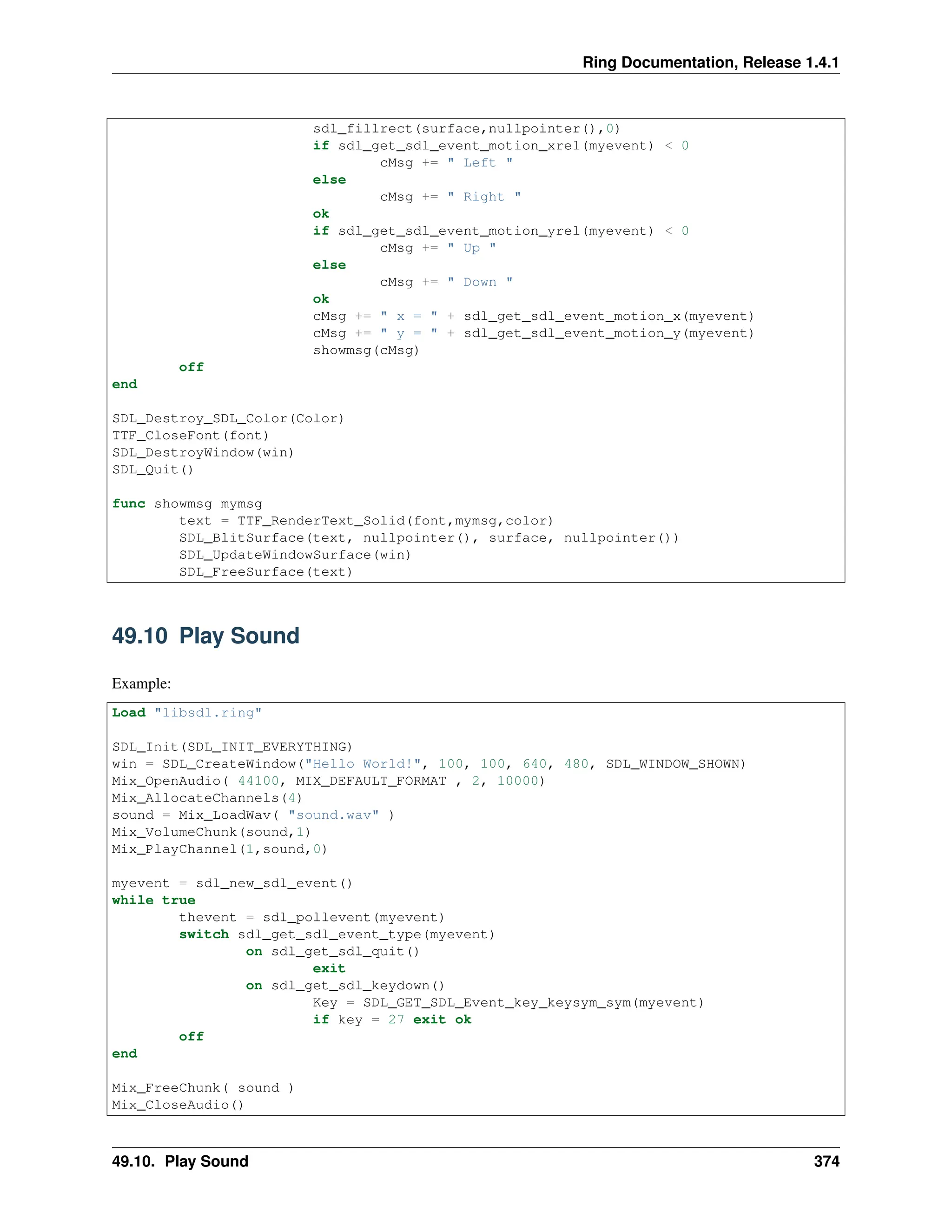 Ring Documentation, Release 1.4.1 sdl_fillrect(surface,nullpointer(),0) if sdl_get_sdl_event_motion_xrel(myevent) < 0 cMsg += " Left " else cMsg += " Right " ok if sdl_get_sdl_event_motion_yrel(myevent) < 0 cMsg += " Up " else cMsg += " Down " ok cMsg += " x = " + sdl_get_sdl_event_motion_x(myevent) cMsg += " y = " + sdl_get_sdl_event_motion_y(myevent) showmsg(cMsg) off end SDL_Destroy_SDL_Color(Color) TTF_CloseFont(font) SDL_DestroyWindow(win) SDL_Quit() func showmsg mymsg text = TTF_RenderText_Solid(font,mymsg,color) SDL_BlitSurface(text, nullpointer(), surface, nullpointer()) SDL_UpdateWindowSurface(win) SDL_FreeSurface(text) 49.10 Play Sound Example: Load "libsdl.ring" SDL_Init(SDL_INIT_EVERYTHING) win = SDL_CreateWindow("Hello World!", 100, 100, 640, 480, SDL_WINDOW_SHOWN) Mix_OpenAudio( 44100, MIX_DEFAULT_FORMAT , 2, 10000) Mix_AllocateChannels(4) sound = Mix_LoadWav( "sound.wav" ) Mix_VolumeChunk(sound,1) Mix_PlayChannel(1,sound,0) myevent = sdl_new_sdl_event() while true thevent = sdl_pollevent(myevent) switch sdl_get_sdl_event_type(myevent) on sdl_get_sdl_quit() exit on sdl_get_sdl_keydown() Key = SDL_GET_SDL_Event_key_keysym_sym(myevent) if key = 27 exit ok off end Mix_FreeChunk( sound ) Mix_CloseAudio() 49.10. Play Sound 374 