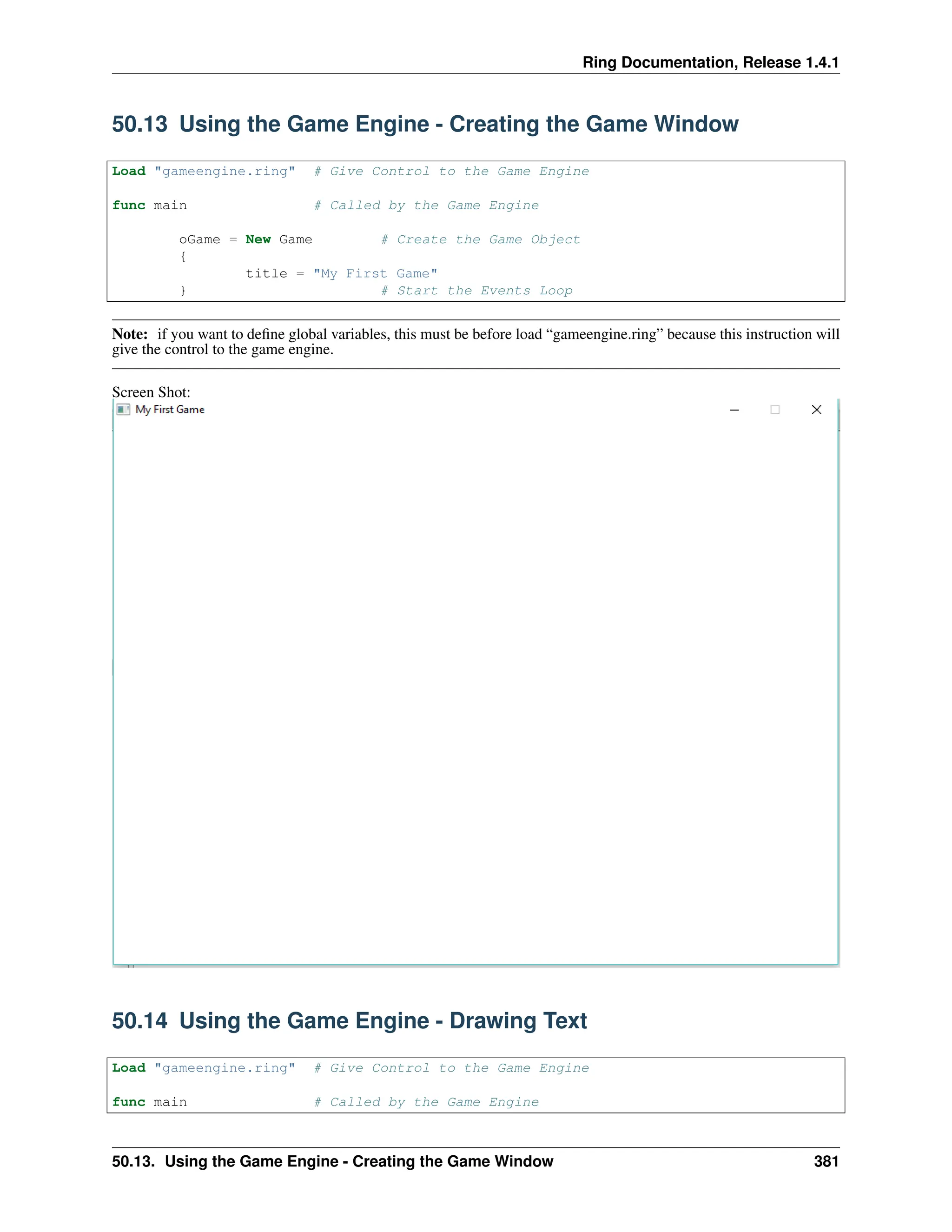 Ring Documentation, Release 1.4.1 50.13 Using the Game Engine - Creating the Game Window Load "gameengine.ring" # Give Control to the Game Engine func main # Called by the Game Engine oGame = New Game # Create the Game Object { title = "My First Game" } # Start the Events Loop Note: if you want to define global variables, this must be before load “gameengine.ring” because this instruction will give the control to the game engine. Screen Shot: 50.14 Using the Game Engine - Drawing Text Load "gameengine.ring" # Give Control to the Game Engine func main # Called by the Game Engine 50.13. Using the Game Engine - Creating the Game Window 381 