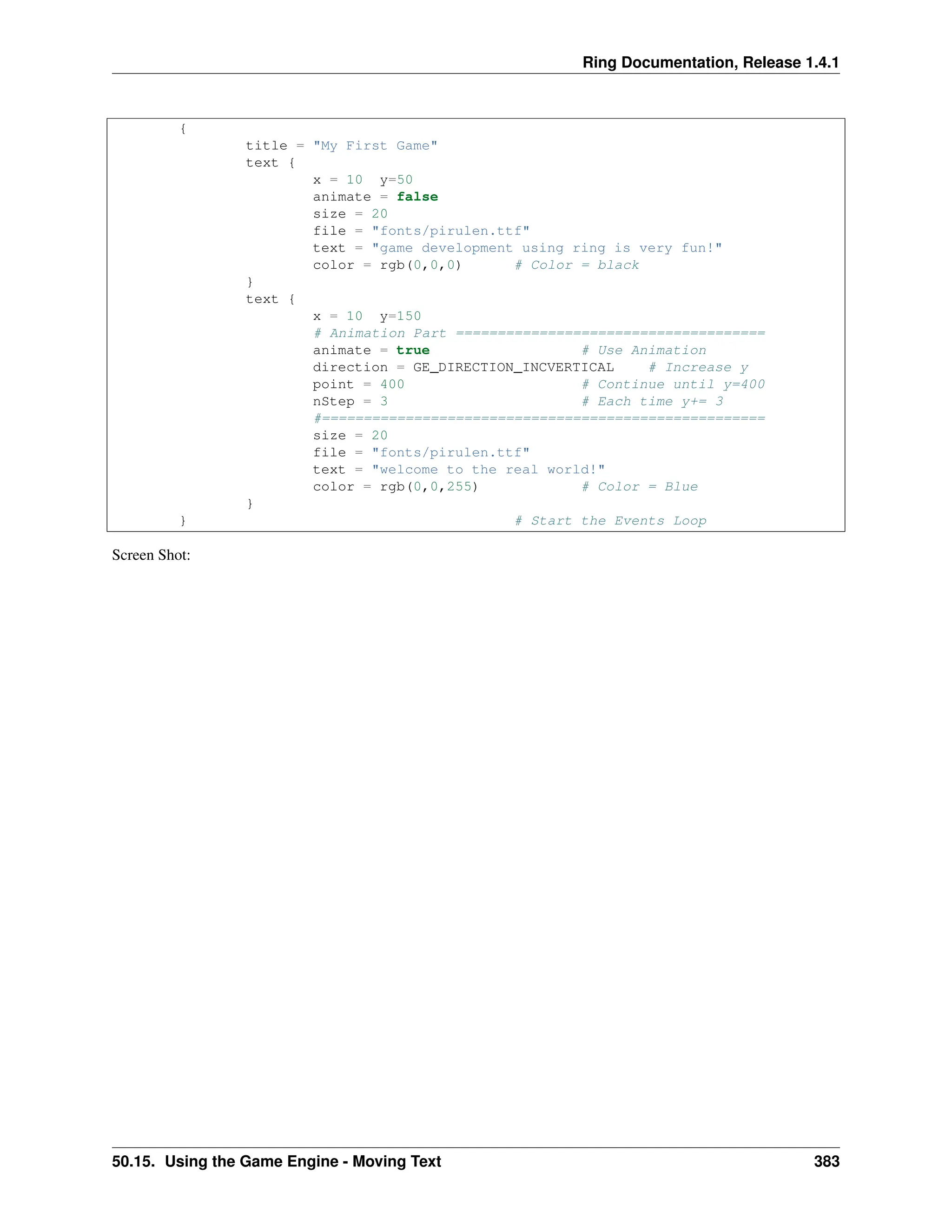 Ring Documentation, Release 1.4.1 { title = "My First Game" text { x = 10 y=50 animate = false size = 20 file = "fonts/pirulen.ttf" text = "game development using ring is very fun!" color = rgb(0,0,0) # Color = black } text { x = 10 y=150 # Animation Part ===================================== animate = true # Use Animation direction = GE_DIRECTION_INCVERTICAL # Increase y point = 400 # Continue until y=400 nStep = 3 # Each time y+= 3 #===================================================== size = 20 file = "fonts/pirulen.ttf" text = "welcome to the real world!" color = rgb(0,0,255) # Color = Blue } } # Start the Events Loop Screen Shot: 50.15. Using the Game Engine - Moving Text 383 