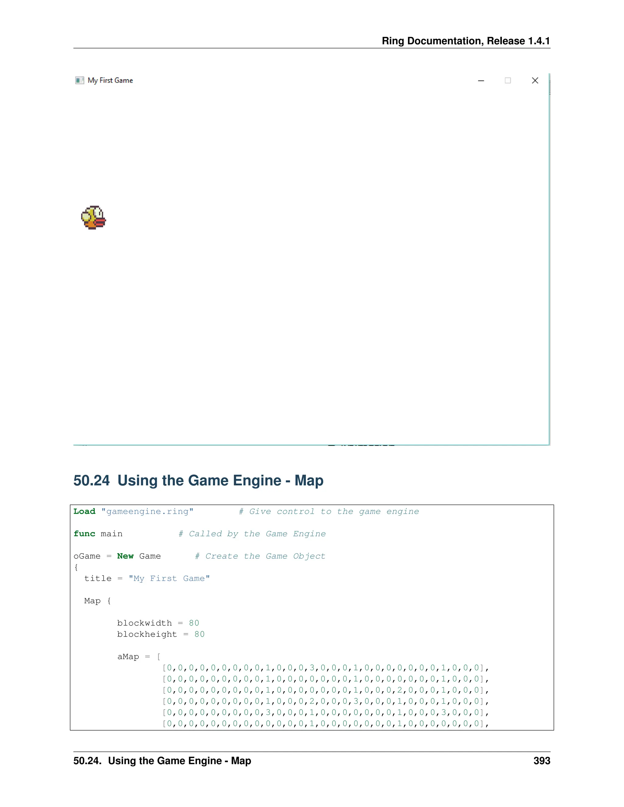 Ring Documentation, Release 1.4.1 50.24 Using the Game Engine - Map Load "gameengine.ring" # Give control to the game engine func main # Called by the Game Engine oGame = New Game # Create the Game Object { title = "My First Game" Map { blockwidth = 80 blockheight = 80 aMap = [ [0,0,0,0,0,0,0,0,0,1,0,0,0,3,0,0,0,1,0,0,0,0,0,0,0,1,0,0,0], [0,0,0,0,0,0,0,0,0,1,0,0,0,0,0,0,0,1,0,0,0,0,0,0,0,1,0,0,0], [0,0,0,0,0,0,0,0,0,1,0,0,0,0,0,0,0,1,0,0,0,2,0,0,0,1,0,0,0], [0,0,0,0,0,0,0,0,0,1,0,0,0,2,0,0,0,3,0,0,0,1,0,0,0,1,0,0,0], [0,0,0,0,0,0,0,0,0,3,0,0,0,1,0,0,0,0,0,0,0,1,0,0,0,3,0,0,0], [0,0,0,0,0,0,0,0,0,0,0,0,0,1,0,0,0,0,0,0,0,1,0,0,0,0,0,0,0], 50.24. Using the Game Engine - Map 393 