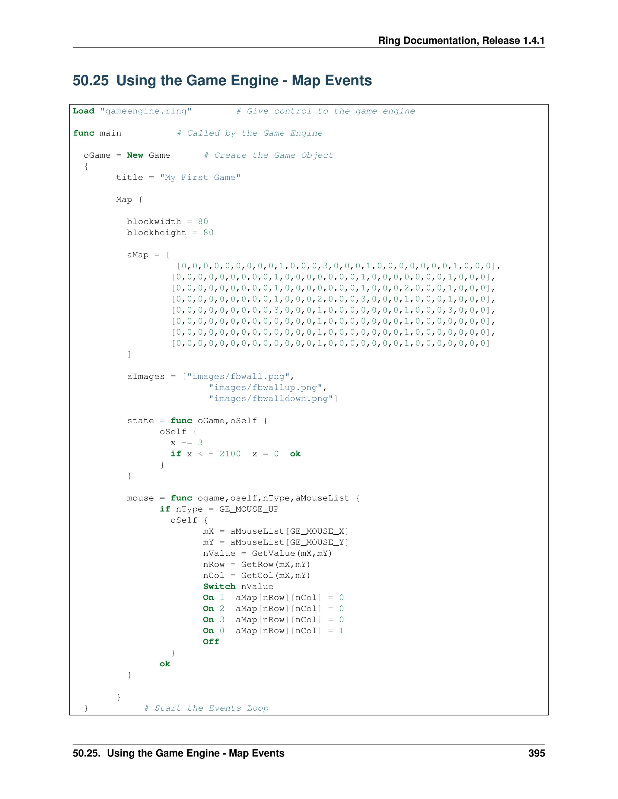 Ring Documentation, Release 1.4.1 50.25 Using the Game Engine - Map Events Load "gameengine.ring" # Give control to the game engine func main # Called by the Game Engine oGame = New Game # Create the Game Object { title = "My First Game" Map { blockwidth = 80 blockheight = 80 aMap = [ [0,0,0,0,0,0,0,0,0,1,0,0,0,3,0,0,0,1,0,0,0,0,0,0,0,1,0,0,0], [0,0,0,0,0,0,0,0,0,1,0,0,0,0,0,0,0,1,0,0,0,0,0,0,0,1,0,0,0], [0,0,0,0,0,0,0,0,0,1,0,0,0,0,0,0,0,1,0,0,0,2,0,0,0,1,0,0,0], [0,0,0,0,0,0,0,0,0,1,0,0,0,2,0,0,0,3,0,0,0,1,0,0,0,1,0,0,0], [0,0,0,0,0,0,0,0,0,3,0,0,0,1,0,0,0,0,0,0,0,1,0,0,0,3,0,0,0], [0,0,0,0,0,0,0,0,0,0,0,0,0,1,0,0,0,0,0,0,0,1,0,0,0,0,0,0,0], [0,0,0,0,0,0,0,0,0,0,0,0,0,1,0,0,0,0,0,0,0,1,0,0,0,0,0,0,0], [0,0,0,0,0,0,0,0,0,0,0,0,0,1,0,0,0,0,0,0,0,1,0,0,0,0,0,0,0] ] aImages = ["images/fbwall.png", "images/fbwallup.png", "images/fbwalldown.png"] state = func oGame,oSelf { oSelf { x -= 3 if x < - 2100 x = 0 ok } } mouse = func ogame,oself,nType,aMouseList { if nType = GE_MOUSE_UP oSelf { mX = aMouseList[GE_MOUSE_X] mY = aMouseList[GE_MOUSE_Y] nValue = GetValue(mX,mY) nRow = GetRow(mX,mY) nCol = GetCol(mX,mY) Switch nValue On 1 aMap[nRow][nCol] = 0 On 2 aMap[nRow][nCol] = 0 On 3 aMap[nRow][nCol] = 0 On 0 aMap[nRow][nCol] = 1 Off } ok } } } # Start the Events Loop 50.25. Using the Game Engine - Map Events 395 
