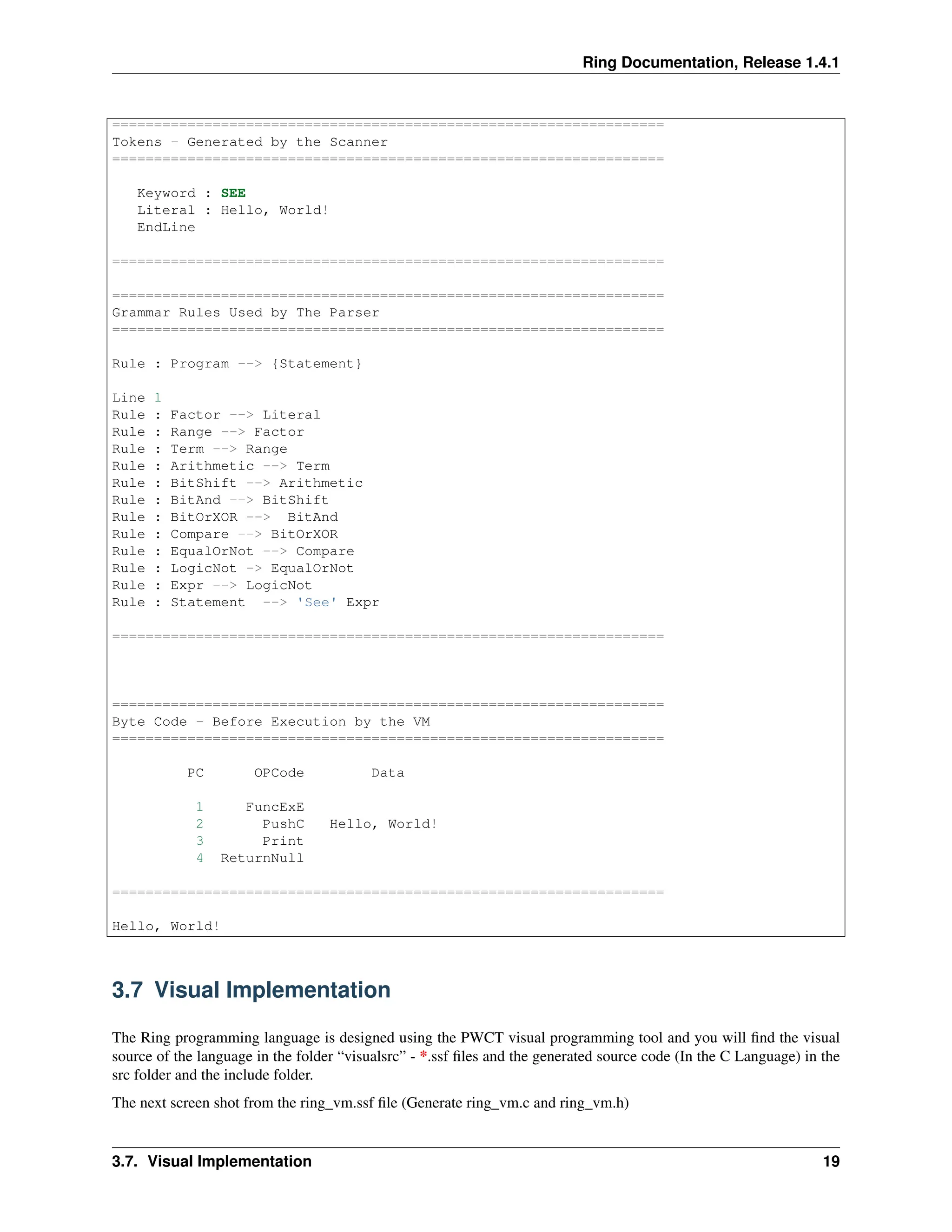 Ring Documentation, Release 1.4.1 ================================================================== Tokens - Generated by the Scanner ================================================================== Keyword : SEE Literal : Hello, World! EndLine ================================================================== ================================================================== Grammar Rules Used by The Parser ================================================================== Rule : Program --> {Statement} Line 1 Rule : Factor --> Literal Rule : Range --> Factor Rule : Term --> Range Rule : Arithmetic --> Term Rule : BitShift --> Arithmetic Rule : BitAnd --> BitShift Rule : BitOrXOR --> BitAnd Rule : Compare --> BitOrXOR Rule : EqualOrNot --> Compare Rule : LogicNot -> EqualOrNot Rule : Expr --> LogicNot Rule : Statement --> 'See' Expr ================================================================== ================================================================== Byte Code - Before Execution by the VM ================================================================== PC OPCode Data 1 FuncExE 2 PushC Hello, World! 3 Print 4 ReturnNull ================================================================== Hello, World! 3.7 Visual Implementation The Ring programming language is designed using the PWCT visual programming tool and you will find the visual source of the language in the folder “visualsrc” - *.ssf files and the generated source code (In the C Language) in the src folder and the include folder. The next screen shot from the ring_vm.ssf file (Generate ring_vm.c and ring_vm.h) 3.7. Visual Implementation 19 
