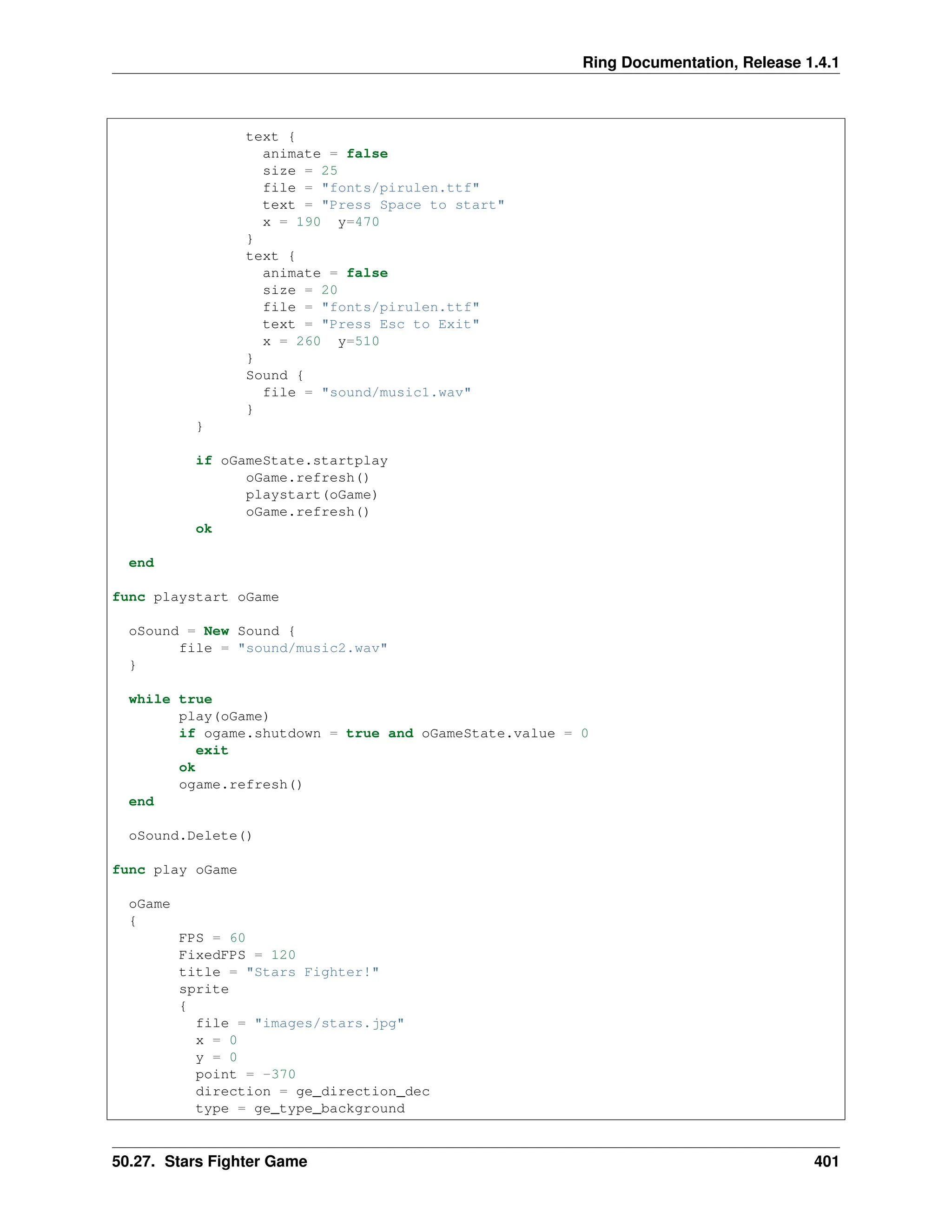 Ring Documentation, Release 1.4.1 text { animate = false size = 25 file = "fonts/pirulen.ttf" text = "Press Space to start" x = 190 y=470 } text { animate = false size = 20 file = "fonts/pirulen.ttf" text = "Press Esc to Exit" x = 260 y=510 } Sound { file = "sound/music1.wav" } } if oGameState.startplay oGame.refresh() playstart(oGame) oGame.refresh() ok end func playstart oGame oSound = New Sound { file = "sound/music2.wav" } while true play(oGame) if ogame.shutdown = true and oGameState.value = 0 exit ok ogame.refresh() end oSound.Delete() func play oGame oGame { FPS = 60 FixedFPS = 120 title = "Stars Fighter!" sprite { file = "images/stars.jpg" x = 0 y = 0 point = -370 direction = ge_direction_dec type = ge_type_background 50.27. Stars Fighter Game 401 