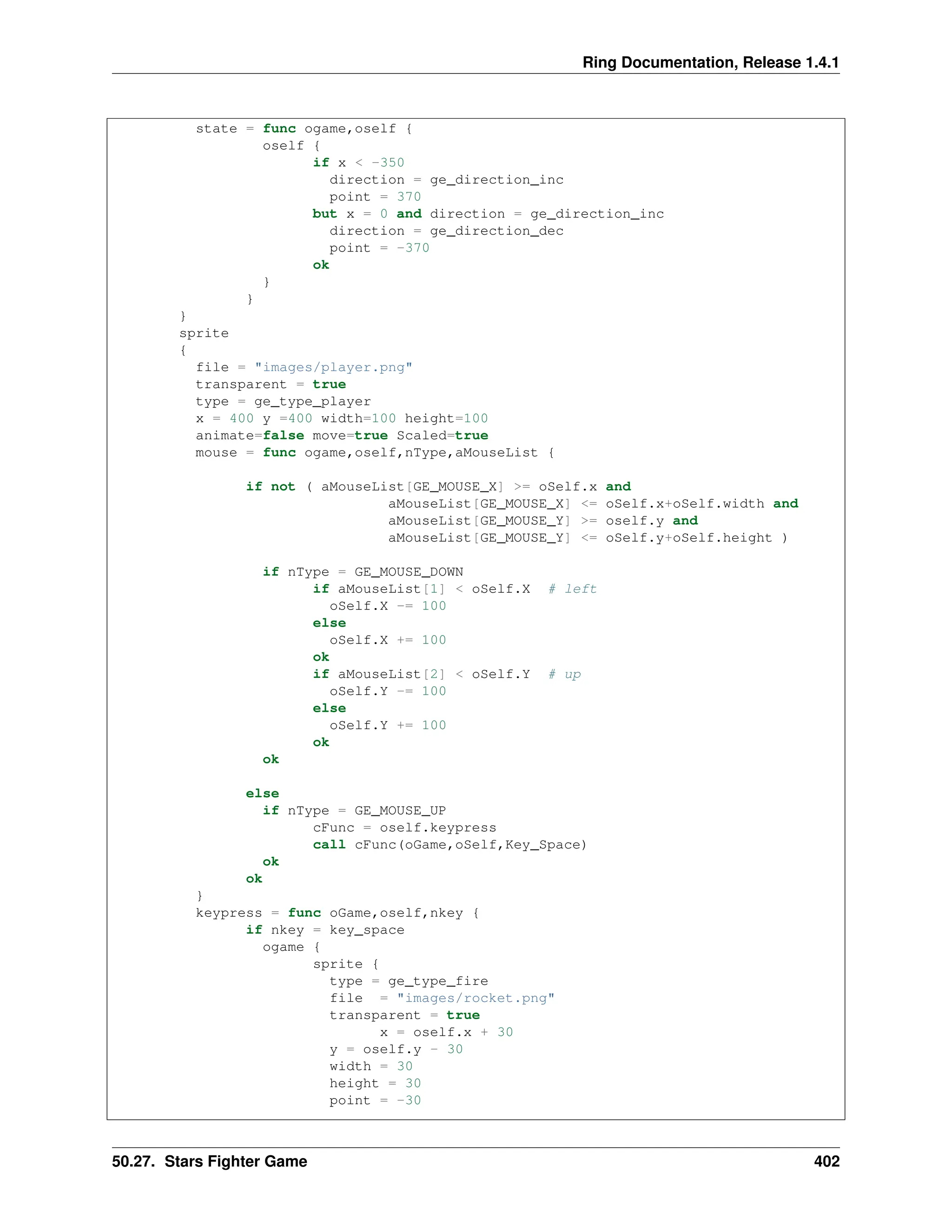Ring Documentation, Release 1.4.1 state = func ogame,oself { oself { if x < -350 direction = ge_direction_inc point = 370 but x = 0 and direction = ge_direction_inc direction = ge_direction_dec point = -370 ok } } } sprite { file = "images/player.png" transparent = true type = ge_type_player x = 400 y =400 width=100 height=100 animate=false move=true Scaled=true mouse = func ogame,oself,nType,aMouseList { if not ( aMouseList[GE_MOUSE_X] >= oSelf.x and aMouseList[GE_MOUSE_X] <= oSelf.x+oSelf.width and aMouseList[GE_MOUSE_Y] >= oself.y and aMouseList[GE_MOUSE_Y] <= oSelf.y+oSelf.height ) if nType = GE_MOUSE_DOWN if aMouseList[1] < oSelf.X # left oSelf.X -= 100 else oSelf.X += 100 ok if aMouseList[2] < oSelf.Y # up oSelf.Y -= 100 else oSelf.Y += 100 ok ok else if nType = GE_MOUSE_UP cFunc = oself.keypress call cFunc(oGame,oSelf,Key_Space) ok ok } keypress = func oGame,oself,nkey { if nkey = key_space ogame { sprite { type = ge_type_fire file = "images/rocket.png" transparent = true x = oself.x + 30 y = oself.y - 30 width = 30 height = 30 point = -30 50.27. Stars Fighter Game 402 